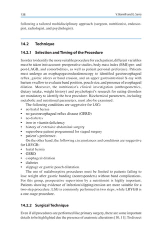 138 V. Borrelli and G. Sarro
following a tailored multidisciplinary approach (surgeon, nutritionist, endosco-
pist, radiologist, and psychologist).
14.2	Technique
14.2.1	 Selection and Timing of the Procedure
In order to identify the more suitable procedure for each patient, different variables
must be taken into account: preoperative studies, body mass index (BMI) pre- and
post-LAGB, and comorbidities, as well as patient personal preference. Patients
must undergo an esophagogastroduodenoscopy to identified gastroesophageal
reflux, gastric ulcers or band erosion, and an upper gastrointestinal X-ray with
barium swallow to evaluate band position, pouch size, and presence of esophageal
dilation. Moreover, the nutritionist’s clinical investigation (anthropometrics,
dietary intake, weight history) and psychologist’s research for eating disorders
are mandatory to identify the best procedure. Biochemical parameters, including
metabolic and nutritional parameters, must also be examined.
The following conditions are suggestive for LSG:
•	 no hiatal hernia
•	 no gastroesophageal reflux disease (GERD)
•	 no diabetes
•	 iron or vitamin deficiency
•	 history of extensive abdominal surgery
•	 superobese patient programmed for staged surgery
•	 patient’s preference.
On the other hand, the following circumstances and conditions are suggestive
for LRYGB:
•	 hiatal hernia
•	 GERD
•	 esophageal dilation
•	 diabetes
•	 slippage or gastric pouch dilatation.
The use of malabsorptive procedures must be limited to patients failing to
lose weight after gastric banding (nonresponders) without band complications.
For this group, preoperative supervision by a nutritionist is highly important.
Patients showing evidence of infection/slipping/erosion are more suitable for a
two-step procedure. LSG is commonly performed in two steps, while LRYGB is
a one-stage procedure.
14.2.2	 Surgical Technique
Even if all procedures are performed like primary surgery, there are some important
details to be highlighted due the presence of anatomic alterations [10, 11]. To dissect
 