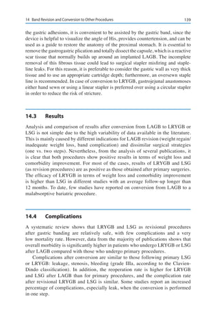 13914	 Band Revision and Conversion to Other Procedures
the gastric adhesions, it is convenient to be assisted by the gastric band, since the
device is helpful to visualize the angle of His, provides countertension, and can be
used as a guide to restore the anatomy of the proximal stomach. It is essential to
remove the gastrogastric plication and totally dissect the capsule, which is a reactive
scar tissue that normally builds up around an implanted LAGB. The incomplete
removal of this fibrous tissue could lead to surgical stapler misfiring and staple-
line leaks. For this reason, it is preferable to consider the gastric wall as very thick
tissue and to use an appropriate cartridge depth; furthermore, an oversewn staple
line is recommended. In case of conversion to LRYGB, gastrojejunal anastomoses
either hand sewn or using a linear stapler is preferred over using a circular stapler
in order to reduce the risk of stricture.
14.3	Results
Analysis and comparison of results after conversion from LAGB to LRYGB or
LSG is not simple due to the high variability of data available in the literature.
This is mainly caused by different indications for LAGB revision (weight regain/
inadequate weight loss, band complication) and dissimilar surgical strategies
(one vs. two steps). Nevertheless, from the analysis of several publications, it
is clear that both procedures show positive results in terms of weight loss and
comorbidity improvement. For most of the cases, results of LRYGB and LSG
(as revision procedures) are as positive as those obtained after primary surgeries.
The efficacy of LRYGB in terms of weight loss and comorbidity improvement
is higher than LSG in different studies with an average follow-up longer than
12 months. To date, few studies have reported on conversion from LAGB to a
malabsorptive bariatric procedure.
14.4	Complications
A systematic review shows that LRYGB and LSG as revisional procedures
after gastric banding are relatively safe, with few complications and a very
low mortality rate. However, data from the majority of publications shows that
overall morbidity is significantly higher in patients who undergo LRYGB or LSG
after LAGB compared with those who undergo primary procedures.
Complications after conversion are similar to those following primary LSG
or LRYGB: leakage, stenosis, bleeding (grade IIIa, according to the Clavien-
Dindo classification). In addition, the reoperation rate is higher for LRYGB
and LSG after LAGB than for primary procedures, and the complication rate
after revisional LRYGB and LSG is similar. Some studies report an increased
percentage of complications, especially leak, when the conversion is performed
in one step.
 