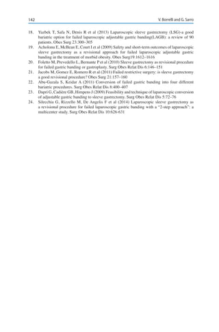 142 V. Borrelli and G. Sarro
18.	 Yazbek T, Safa N, Denis R et al (2013) Laparoscopic sleeve gastrectomy (LSG)-a good
bariatric option for failed laparoscopic adjustable gastric banding(LAGB): a review of 90
patients. Obes Surg 23:300–305
19.	 Acholonu E, McBean E, Court I et al (2009) Safety and short-term outcomes of laparoscopic
sleeve gastrectomy as a revisional approach for failed laparoscopic adjustable gastric
banding in the treatment of morbid obesity. Obes Surg19:1612–1616
20.	 Foletto M, Prevedello L, Bernante P et al (2010) Sleeve gastrectomy as revisional procedure
for failed gastric banding or gastroplasty. Surg Obes Relat Dis 6:146–151
21.	 Jacobs M, Gomez E, Romero R et al (2011) Failed restrictive surgery: is sleeve gastrectomy
a good revisional procedure? Obes Surg 21:157–160
22.	 Abu-Gazala S, Keidar A (2011) Conversion of failed gastric banding into four different
bariatric procedures. Surg Obes Relat Dis 8:400–407
23.	 Dapri G, Cadière GB, Himpens J (2009) Feasibility and technique of laparoscopic conversion
of adjustable gastric banding to sleeve gastrectomy. Surg Obes Relat Dis 5:72–76
24.	 Silecchia G, Rizzello M, De Angelis F et al (2014) Laparoscopic sleeve gastrectomy as
a revisional procedure for failed laparoscopic gastric banding with a “2-step approach”: a
multicenter study. Surg Obes Relat Dis 10:626-631
 