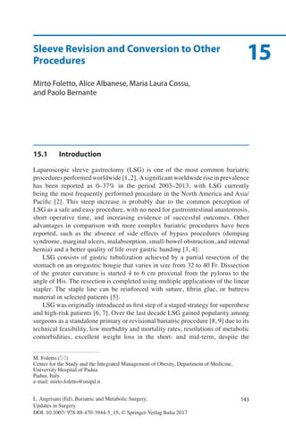 143L. Angrisani (Ed), Bariatric and Metabolic Surgery,
Updates in Surgery
DOI: 10.1007/ 978-88-470-3944-5_15, © Springer-Verlag Italia 2017
M. Foletto (*)
Center for the Study and the Integrated Management of Obesity, Department of Medicine,
University Hospital of Padua
Padua, Italy
e-mail: mirto.foletto@unipd.it
15Sleeve Revision and Conversion to Other
Procedures
Mirto Foletto, Alice Albanese, Maria Laura Cossu,
and Paolo Bernante
15.1	Introduction
Laparoscopic sleeve gastrectomy (LSG) is one of the most common bariatric
procedures performed worldwide [1, 2]. Asignificant worldwide rise in prevalence
has been reported as 0–37% in the period 2003–2013, with LSG currently
being the most frequently performed procedure in the North America and Asia/
Pacific [2]. This steep increase is probably due to the common perception of
LSG as a safe and easy procedure, with no need for gastrointestinal anastomosis,
short operative time, and increasing evidence of successful outcomes. Other
advantages in comparison with more complex bariatric procedures have been
reported, such as the absence of side effects of bypass procedures (dumping
syndrome, marginal ulcers, malabsorption, small-bowel obstruction, and internal
hernia) and a better quality of life over gastric banding [3, 4].
LSG consists of gastric tubulization achieved by a partial resection of the
stomach on an orogastric bougie that varies in size from 32 to 40 Fr. Dissection
of the greater curvature is started 4 to 6 cm proximal from the pylorus to the
angle of His. The resection is completed using multiple applications of the linear
stapler. The staple line can be reinforced with suture, fibrin glue, or buttress
material in selected patients [5].
LSG was originally introduced as first step of a staged strategy for superobese
and high-risk patients [6, 7]. Over the last decade LSG gained popularity among
surgeons as a standalone primary or revisional bariatric procedure [8, 9] due to its
technical feasibility, low morbidity and mortality rates, resolutions of metabolic
comorbidities, excellent weight loss in the short- and mid-term, despite the
 