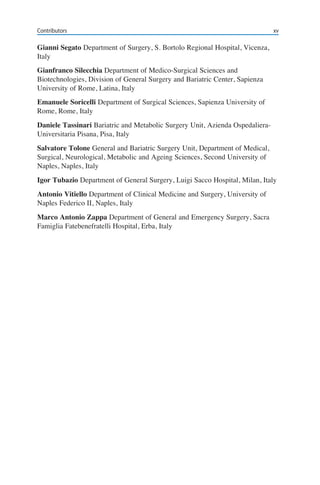 xvContributors
Gianni Segato Department of Surgery, S. Bortolo Regional Hospital, Vicenza,
Italy
Gianfranco Silecchia Department of Medico-Surgical Sciences and
Biotechnologies, Division of General Surgery and Bariatric Center, Sapienza
University of Rome, Latina, Italy
Emanuele Soricelli Department of Surgical Sciences, Sapienza University of
Rome, Rome, Italy
Daniele Tassinari Bariatric and Metabolic Surgery Unit, Azienda Ospedaliera-
Universitaria Pisana, Pisa, Italy
Salvatore Tolone General and Bariatric Surgery Unit, Department of Medical,
Surgical, Neurological, Metabolic and Ageing Sciences, Second University of
Naples, Naples, Italy
Igor Tubazio Department of General Surgery, Luigi Sacco Hospital, Milan, Italy
Antonio Vitiello Department of Clinical Medicine and Surgery, University of
Naples Federico II, Naples, Italy
Marco Antonio Zappa Department of General and Emergency Surgery, Sacra
Famiglia Fatebenefratelli Hospital, Erba, Italy
 