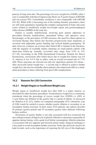 144 M. Foletto et al.
paucity of long-term data. The percentage of excess weight loss (%EWL) after 1
year is comparable with that of laparoscopic Roux-en-Y gastric bypass (LRYGB)
and can exceed 70%. Comorbidity resolution is also comparable with LRYGB
[10–16]. While LSG is becoming one of the leading bariatric procedures, there
are still some quandaries regarding the complex management of leaks and some
issues related to insufficient weight loss/weight regain and gastroesophageal
reflux disease (GERD) in the long run.
Failure is usually multifactorial, involving poor patient adherence to
prescribed lifestyle modifications, procedural failure, and operative error.
Increasingly, as the prevalence of LSG increases, the need for robust options in
revisional therapy after failure also becomes progressively more important, as
occurred with adjustable gastric banding and vertical banded gastroplasty. To
date, however, evidence on revision after failed LSG is limited in the literature,
with the majority of available studies reporting on small patient cohorts with
short-term follow-up. Actually, revisional rates range from 5.5% to 11%
[17–19]. According to the Fifth International Consensus Summit for Sleeve
Gastrectomy, conversions after failed sleeve due to weight-loss failure was 4.8
%, whereas it was 2.9 % due to reflux, with an overall revisional rate of 7.7%
[20]. These outcomes are relevant not only for superobese patients for whom –
after successful initial weight loss – a second step is offered to achieve further
weight loss, but also for morbidly obese patients who underwent LSG as a stand-
alone procedure or those suffering from post-LSG complications.
15.2	 Reasons for LSG Conversion
15.2.1	 Weight Regain or Insufficient Weight Loss
Weight regain or insufficient weight loss after LSG is a major concern, as
described for other bariatric procedures. Unsatisfactory weight loss is commonly
considered when the percentage of excess weight loss (%EWL) is <50% at
1-year follow-up. Dilation of the gastric tube is a point of debate. As discussed
by Nedelcu et al. [21], studies on computed tomography (CT) volumetric scan
of LSG would be needed to assess whether gastric dilation is secondary to an
incomplete fundus resection. In their series of 61 patients, the authors describe
42 primary (gastric pouch) and 19 secondary (gastric tube) dilations following
barium swallow.
Persistence of gastric fundus is not only associated with less restriction but
also with persistence of high levels of ghrelin. Ghrelin is a hormone responsible of
appetite during fasting, with a peak level before consumption. Ghrelin reduction
is associated with less appetite and lowered calorie intake. Surgical technique is
a key point to avoid incomplete fundus resection. Some tips and tricks need to be
kept in mind, such as the importance of exposing the left crus of the diaphragm
 