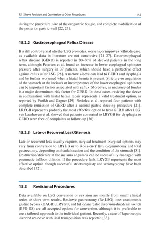 14515	 Sleeve Revision and Conversion to Other Procedures
during the procedure, size of the orogastric bougie, and complete mobilization of
the posterior gastric wall [22, 23].
15.2.2	 Gastroesophageal Reflux Disease
ItisstillcontroversialwhetherLSGpromotes,worsens,orimprovesrefluxdisease,
as available data in literature are not conclusive [24–27]. Gastroesophageal
reflux disease (GERD) is reported in 20–30% of sleeved patients in the long
term, although Petersen et al. found an increase in lower esophageal sphincter
pressure after surgery in 37 patients, which should have a protective effect
against reflux after LSG [28]. A narrow sleeve can lead to GERD and dysphagia
and be further worsened when a hiatal hernia is present. Stricture or angulation
of the stomach at the incisura or incompetence of the lower esophageal sphincter
can be important factors associated with reflux. Moreover, an undissected fundus
is a major determinant risk factor for GERD. In these cases, resizing the sleeve
in combination with hiatal hernia repair represents a valid treatment option, as
reported by Parikh and Gagner [29]. Nedelcu et al. reported four patients with
complete remission of GERD after a second gastric sleeving procedure [21].
LRYGB represents probably the most effective option to treat GERD after LSG.
van Laarhoven et al. showed that patients converted to LRYGB for dysphagia or
GERD were free of complaints at follow-up [30].
15.2.3	 Late or Recurrent Leak/Stenosis
Late or recurrent leak usually requires surgical treatment. Surgical options may
vary from conversion to LRYGB or to Roux-en-Y fistulojejunostomy and total
gastrectomy, depending on fistula location and the condition of the stomach [31].
Obstruction/stricture at the incisura angularis can be successfully managed with
pneumatic balloon dilation. If the procedure fails, LRYGB represents the most
effective option, though successful stricturoplasty and seromyotomy have been
described [32].
15.3	 Revisional Procedures
Data available on LSG conversion or revision are mostly from small clinical
series or short-term results. Resleeve gastrectomy (Re-LSG), one-anastomosis
gastric bypass (OAGB), LRYGB, and biliopancreatic diversion-duodenal switch
(BPD-DS) are all accepted options for conversion, although it is preferable to
use a tailored approach to the individual patient. Recently, a case of laparoscopic
diverted resleeve with ileal transposition was reported [33].
 