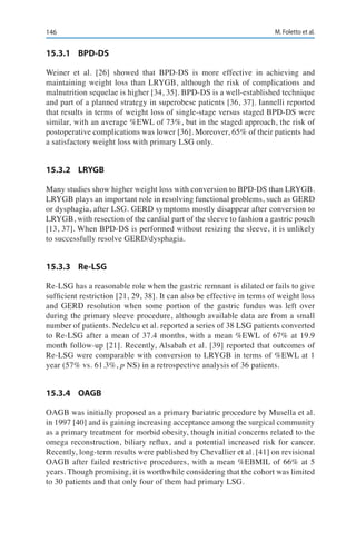 146 M. Foletto et al.
15.3.1	BPD-DS
Weiner et al. [26] showed that BPD-DS is more effective in achieving and
maintaining weight loss than LRYGB, although the risk of complications and
malnutrition sequelae is higher [34, 35]. BPD-DS is a well-established technique
and part of a planned strategy in superobese patients [36, 37]. Iannelli reported
that results in terms of weight loss of single-stage versus staged BPD-DS were
similar, with an average %EWL of 73%, but in the staged approach, the risk of
postoperative complications was lower [36]. Moreover, 65% of their patients had
a satisfactory weight loss with primary LSG only.
15.3.2	LRYGB
Many studies show higher weight loss with conversion to BPD-DS than LRYGB.
LRYGB plays an important role in resolving functional problems, such as GERD
or dysphagia, after LSG. GERD symptoms mostly disappear after conversion to
LRYGB, with resection of the cardial part of the sleeve to fashion a gastric pouch
[13, 37]. When BPD-DS is performed without resizing the sleeve, it is unlikely
to successfully resolve GERD/dysphagia.
15.3.3	Re-LSG
Re-LSG has a reasonable role when the gastric remnant is dilated or fails to give
sufficient restriction [21, 29, 38]. It can also be effective in terms of weight loss
and GERD resolution when some portion of the gastric fundus was left over
during the primary sleeve procedure, although available data are from a small
number of patients. Nedelcu et al. reported a series of 38 LSG patients converted
to Re-LSG after a mean of 37.4 months, with a mean %EWL of 67% at 19.9
month follow-up [21]. Recently, Alsabah et al. [39] reported that outcomes of
Re-LSG were comparable with conversion to LRYGB in terms of %EWL at 1
year (57% vs. 61.3%, p NS) in a retrospective analysis of 36 patients.
15.3.4	OAGB
OAGB was initially proposed as a primary bariatric procedure by Musella et al.
in 1997 [40] and is gaining increasing acceptance among the surgical community
as a primary treatment for morbid obesity, though initial concerns related to the
omega reconstruction, biliary reflux, and a potential increased risk for cancer.
Recently, long-term results were published by Chevallier et al. [41] on revisional
OAGB after failed restrictive procedures, with a mean %EBMIL of 66% at 5
years. Though promising, it is worthwhile considering that the cohort was limited
to 30 patients and that only four of them had primary LSG.
 