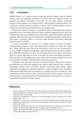 14715	 Sleeve Revision and Conversion to Other Procedures
15.4	Conclusions
Morbid obesity is a chronic disease requiring lifelong therapy, and revisional
surgery rates will probably continue to increase due to the higher number of
bariatric procedures performed worldwide. As for other chronic comorbid
diseases, some patients will respond well to initial therapy, whereas others will
experience a partial response, and there will be a subset of nonresponders or who
experience recurrent or persistent disease or complications.
Reoperative bariatric surgery is considered more challenging than primary
procedures and is seemingly associated with a higher complication rate. Risk and
complication rates are acceptable when procedures are performed by experienced
surgeons. Revision and conversion procedures should be taken into consideration
after failure of primary LSG—as with any other bariatric procedure—although
literature data are limited.
It seems reasonable to resleeve if a dilated pouch is found on upper-
gastrointestinal contrast series and good results reported in terms of weight
loss. While LRYGB offers the most satisfactory results in case of refractory/
de novo GERD symptoms, esophagitis, and narrowing of the incisura angularis
[42], BPD-DS represents the most effective procedure as revision or the second
step of a staged approach in terms of weight loss and comorbidity resolution.
However, the risk of complications and malnutrition sequelae is higher. Few data
are available on OAGB, although initial results are promising.
Currently, most decisions to pursue revisional bariatric surgery are based on
the preference of individual surgeons and centers rather than on clear evidence.
Ultimately, before these revisional options following LSG failure attain
widespread acceptance as effective options to control weight regain, dedicated
randomized controlled trials are required to compare long-term weight loss and
complication rates, which are both significant factors in the surgeon’s decision-
making process. Such information with definitely provide results for an evidence-
based tailored approach to redo surgery.
References
1.	 Ponce J, Nguyen NT, Hutter M et al (2015) American Society for Metabolic and Bariatric
Surgery estimation of bariatric surgery procedures in the United States, 2011–2014. Surg
Obes Relat Dis 11:1199–1200
2.	 Angrisani L, Santonicola A, Iovino P et al (2015) Bariatric surgery worldwide 2013. Obes
Surg 25:1822–1832
3.	 Freeman RA, Overs SE, Zarshenas N et al (2014) Food tolerance and diet quality following
adjustable gastric banding, sleeve gastrectomy and Roux-en-Y gastric bypass. Obes Res Clin
Pract 8:e115–e200
4.	 Strain GW, Kolotkin RL, Dakin GF et al (2014) The effects of weight loss after bariatric
surgery on health-related quality of life and depression. Nutr Diabetes 4:e132
5.	 Gagner M, Brown M (2015) Update on sleeve gastrectomy leak rate with the use of
reinforcement. Obes Surg 26:146–150
 