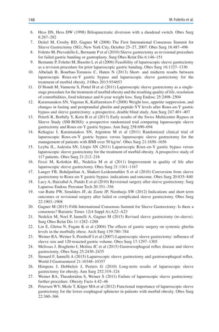 148 M. Foletto et al.
6.	 Hess DS, Hess DW (1998) Biliopancreatic diversion with a duodenal switch. Obes Surg
8:267–282
7.	 Deitel M, Crosby RD, Gagner M (2008) The First International Consensus Summit for
Sleeve Gastrectomy (SG), New York City, October 25–27, 2007. Obes Surg 18:487–496
8.	 Foletto M, Prevedello L, Bernante P et al (2010) Sleeve gastrectomy as revisional procedure
for failed gastric banding or gastroplasty. Surg Obes Relat Dis 6:146–151
9.	 Bernante P, Foletto M, Busetto L et al (2006) Feasibility of laparoscopic sleeve gastrectomy
as a revision procedure for prior laparoscopic gastric banding. Obes Surg 16:1327–1330
10.	 Albeladi B, Bourbao-Torunois C, Huten N (2013) Short- and midterm results between
laparoscopic Roux-en-Y gastric bypass and laparoscopic sleeve gastrectomy for the
treatment of morbid obesity. J Obes 2013:934653
11.	 D’Hondt M, Vanneste S, Pottel H et al (2011) Laparoscopic sleeve gastrectomy as a single-
stage procedure for the treatment of morbid obesity and the resulting quality of life, resolution
of comorbidities, food tolerance and 6-year weight loss. Surg Endosc 25:2498–2504
12.	 Karamanakos SN, Vagenas K, Kalfarentzos F (2008) Weight loss, appetite suppression, and
changes in fasting and postprandial ghrelin and peptide-YY levels after Roux-en-Y gastric
bypass and sleeve gastrectomy: a prospective, double blind study. Ann Surg 247:401–407
13.	 Peterli R, Borbély Y, Kern B et al (2013) Early results of the Swiss Multicentre Bypass or
Sleeve Study (SM-BOSS): a prospective randomized trial comparing laparoscopic sleeve
gastrectomy and Roux-en-Y gastric bypass. Ann Surg 258:690–694
14.	 Kehagias I, Karamanakos SN, Argentou M et al (2011) Randomized clinical trial of
laparoscopic Roux-en-Y gastric bypass versus laparoscopic sleeve gastrectomy for the
management of patients with BMI over 50 kg/m2
. Obes Surg 21:1650–1656
15.	 Leyba JL, Aulestia SN, Llopis SN (2011) Laparoscopic Roux-en-Y gastric bypass versus
laparoscopic sleeve gastrectomy for the treatment of morbid obesity. A prospective study of
117 patients. Obes Surg 21:212–216
16.	 Fezzi M, Kolotkin RL, Nedelcu M et al (2011) Improvement in quality of life after
laparoscopic sleeve gastrectomy. Obes Surg 21:1161–1167
17.	 Langer FB, Bohdjanlian A, Shakeri-Leidenmuhler S et al (2010) Conversion from sleeve
gastrectomy to Roux-en-Y gastric bypass: indications and outcome. Obes Surg 20:835–840
18.	 Lacy A, Ibarzabal A, Pando E et al (2010) Revisional surgery after sleeve gastrectomy. Surg
Laparosc Endosc Percutan Tech 20:351–356
19.	 van Rutte PW, Smulders JF, de Zoete JP, Nienhuijs SW (2012) Indications and short term
outcomes or revisional surgery after failed or complicated sleeve gastrectomy. Obes Surg
22:1903–1908
20.	 Gagner M (2015) Fifth International Consensus Summit for Sleeve Gastrectomy: Is there a
consensus? Bariatric Times 12(4 Suppl A):A22–A23
21.	 Nedelcu M, Noel P, Iannelli A, Gagner M (2015) Revised sleeve gastrectomy (re-sleeve).
Surg Obes Relat Dis 11:1282–1288
22.	 Lin E, Gletsu N, Fugate K et al (2004) The effects of gastric surgery on systemic ghrelin
levels in the morbidly obese. Arch Surg 139:780–784
23.	 Weiner RA, Weiner S, Pomhoff I et al (2007) Laparoscopic sleeve gastrectomy: influence of
sleeve size and 120 resected gastric volume. Obes Surg 17:1297–1305
24.	 Melissas J, Braghetto I, Molina JC et al (2015) Gastroesophageal reflux disease and sleeve
gastrectomy. Obes Surg 25:2430–2435
25.	 Stenard F, Iannelli A (2015) Laparoscopic sleeve gastrectomy and gastroesophageal reflux.
World J Gastroenterol 21:10348–10357
26.	 Himpens J, Dobbeleir J, Peeters G (2010) Long-term results of laparoscopic sleeve
gastrectomy for obesity. Ann Surg 252:319–324
27.	 Weiner RA, Theodoridou S, Weiner S (2011) Failure of laparoscopic sleeve gastrectomy:
further procedure. Obesity Facts 4:42–46
28.	 Petersen WV, Meile T, Küper MA et al (2012) Functional importance of laparoscopic sleeve
gastrectomy for the lower esophageal sphincter in patients with morbid obesity. Obes Surg
22:360–366
 
