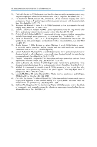 14915	 Sleeve Revision and Conversion to Other Procedures
29.	 Parikh M, Gagner M (2008) Laparoscopic hiatal hernia repair and repeat sleeve gastrectomy
for gastroesophageal reflux disease after duodenal switch. Surg Obes Relat Dis 4:73–75
30.	 van Laarhoven KJHM, Janssen IMC, Berends FJ (2015) Secondary surgery after sleeve
gastrectomy: Roux-en-Y gastric bypass or biliopancreatic diversion with duodenal switch.
Surg Obes Relat Dis 11:771–778
31.	 Brethauer SA, Kothari S, Sudan R et al (2014) Systematic review on reoperative bariatric
surgery. Surg Obes Relat Dis 10:952–972
32.	 Dapri G, Cadière GB, Himpens J (2009) Laparoscopic seromyotomy for long stenosis after
sleeve gastrectomy with or without duodenal switch. Obes Surg 19:495–409
33.	 Çelik A, Ugale S, Ofluoglu H (2015) Laparoscopic diverted resleeve with ileal transposition
for failed laparoscopic sleeve gastrectomy: a case report. Surg Obes Relat Dis 11:e5–7
34.	 Sovik TT, Aasheim ET, Taha O et al (2011) Weight loss, cardiovascular risk factors, and
quality of life after gastric bypass and duodenal switch: a randomized trial. Ann Inter Med
155:281–291
35.	 Botella Romero F, Milla Tobarra M, Alfaro Martinez JJ et al (2011) Bariatric surgery
in duodenal switch procedure: weight changes and associated nutritional deficiencies.
Endocrinol Nutr 58:214–218 [Article in Spanish]
36.	 Iannelli A, Schneck AS, Topart P et al (2013) Laparoscopic sleeve gastrectomy followed by
duodenal switch in selected patients versus single-stage duodenal switch for superobesity:
case-control study. Surg Obes Relat Dis 9:531–538
37.	 Dapri G, Cadiere GB, Himpens J (2011) Superobese and super-superobese patients: 2-step
laparoscopic duodenal switch. Surg Obes Relat Dis 7:703–708
38.	 Dapri G, Cadiere GB, Himpens J (2011) Laparoscopic repeat sleeve gastrectomy versus
duodenal switch after isolated sleeve gastrectomy for obesity. Surg Obes Relat Dis 7:38–43
39.	 AlSabah S, Alsharqawi N, Almulla A et al (2016) Approach to poor weight loss after
laparoscopic sleeve gastrectomy: re-sleeve vs. gastric bypass. Obes Surg [Epub ahead of
print] doi:10.1007/s11695-016-2119-y
40.	 Musella M, Milone M, Deitel M et al (2016) What a mini/one anastomosis gastric bypass
(MGB/OAGB) is. Obes Surg 26:1322–1323
41.	 Chevallier JM, Arman GA, Guenzi M et al (2015) One thousand single anastomosis (omega
loop) gastric bypasses to treat morbid obesity in a 7-year period: outcomes show few
complications and good efficacy. Obes Surg 25:951–958
42.	 De Groot NL, Burgerhart JS, Van De Meeberg PC et al (2009) Systematic review: the effects
of conservative and surgical treatment for obesity on gastro-oesophageal reflux disease.
Aliment Pharmacol Ther 30:1091–1102
 