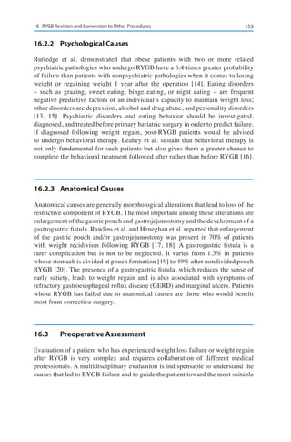 15316	 RYGB Revision and Conversion to Other Procedures
16.2.2	 Psychological Causes
Rutledge et al. demonstrated that obese patients with two or more related
psychiatric pathologies who undergo RYGB have a 6.4-times greater probability
of failure than patients with nonpsychiatric pathologies when it comes to losing
weight or regaining weight 1 year after the operation [14]. Eating disorders
– such as grazing, sweet eating, binge eating, or night eating – are frequent
negative predictive factors of an individual’s capacity to maintain weight loss;
other disorders are depression, alcohol and drug abuse, and personality disorders
[13, 15]. Psychiatric disorders and eating behavior should be investigated,
diagnosed, and treated before primary bariatric surgery in order to predict failure.
If diagnosed following weight regain, post-RYGB patients would be advised
to undergo behavioral therapy. Leahey et al. sustain that behavioral therapy is
not only fundamental for such patients but also gives them a greater chance to
complete the behavioral treatment followed after rather than before RYGB [16].
16.2.3	 Anatomical Causes
Anatomical causes are generally morphological alterations that lead to loss of the
restrictive component of RYGB. The most important among these alterations are
enlargement of the gastric pouch and gastrojejunostomy and the development of a
gastrogastric fistula. Rawlins et al. and Heneghan et al. reported that enlargement
of the gastric pouch and/or gastrojejunostomy was present in 70% of patients
with weight recidivism following RYGB [17, 18]. A gastrogastric fistula is a
rarer complication but is not to be neglected. It varies from 1.3% in patients
whose stomach is divided at pouch formation [19] to 49% after nondivided pouch
RYGB [20]. The presence of a gastrogastric fistula, which reduces the sense of
early satiety, leads to weight regain and is also associated with symptoms of
refractory gastroesophageal reflux disease (GERD) and marginal ulcers. Patients
whose RYGB has failed due to anatomical causes are those who would benefit
most from corrective surgery.
16.3	 Preoperative Assessment
Evaluation of a patient who has experienced weight loss failure or weight regain
after RYGB is very complex and requires collaboration of different medical
professionals. A multidisciplinary evaluation is indispensable to understand the
causes that led to RYGB failure and to guide the patient toward the most suitable
 