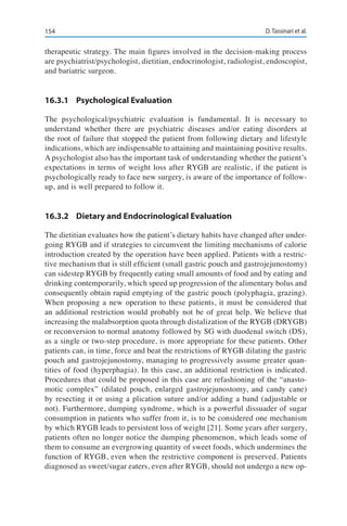 154 D. Tassinari et al.
therapeutic strategy. The main figures involved in the decision-making process
are psychiatrist/psychologist, dietitian, endocrinologist, radiologist, endoscopist,
and bariatric surgeon.
16.3.1	 Psychological Evaluation
The psychological/psychiatric evaluation is fundamental. It is necessary to
understand whether there are psychiatric diseases and/or eating disorders at
the root of failure that stopped the patient from following dietary and lifestyle
indications, which are indispensable to attaining and maintaining positive results.
A psychologist also has the important task of understanding whether the patient’s
expectations in terms of weight loss after RYGB are realistic, if the patient is
psychologically ready to face new surgery, is aware of the importance of follow-
up, and is well prepared to follow it.
16.3.2	 Dietary and Endocrinological Evaluation
The dietitian evaluates how the patient’s dietary habits have changed after under-
going RYGB and if strategies to circumvent the limiting mechanisms of calorie
introduction created by the operation have been applied. Patients with a restric-
tive mechanism that is still efficient (small gastric pouch and gastrojejunostomy)
can sidestep RYGB by frequently eating small amounts of food and by eating and
drinking contemporarily, which speed up progression of the alimentary bolus and
consequently obtain rapid emptying of the gastric pouch (polyphagia, grazing).
When proposing a new operation to these patients, it must be considered that
an additional restriction would probably not be of great help. We believe that
increasing the malabsorption quota through distalization of the RYGB (DRYGB)
or reconversion to normal anatomy followed by SG with duodenal switch (DS),
as a single or two-step procedure, is more appropriate for these patients. Other
patients can, in time, force and beat the restrictions of RYGB dilating the gastric
pouch and gastrojejunostomy, managing to progressively assume greater quan-
tities of food (hyperphagia). In this case, an additional restriction is indicated.
Procedures that could be proposed in this case are refashioning of the “anasto-
motic complex” (dilated pouch, enlarged gastrojejunostomy, and candy cane)
by resecting it or using a plication suture and/or adding a band (adjustable or
not). Furthermore, dumping syndrome, which is a powerful dissuader of sugar
consumption in patients who suffer from it, is to be considered one mechanism
by which RYGB leads to persistent loss of weight [21]. Some years after surgery,
patients often no longer notice the dumping phenomenon, which leads some of
them to consume an evergrowing quantity of sweet foods, which undermines the
function of RYGB, even when the restrictive component is preserved. Patients
diagnosed as sweet/sugar eaters, even after RYGB, should not undergo a new op-
 