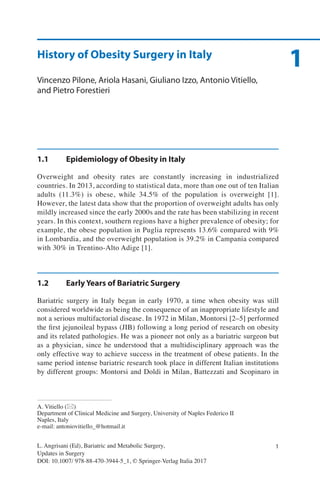 1
1L. Angrisani (Ed), Bariatric and Metabolic Surgery,
Updates in Surgery
DOI: 10.1007/ 978-88-470-3944-5_1, © Springer-Verlag Italia 2017
A. Vitiello (*)
Department of Clinical Medicine and Surgery, University of Naples Federico II
Naples, Italy
e-mail: antoniovitiello_@hotmail.it
1History of Obesity Surgery in Italy
Vincenzo Pilone, Ariola Hasani, Giuliano Izzo, Antonio Vitiello,
and Pietro Forestieri
1.1	 Epidemiology of Obesity in Italy
Overweight and obesity rates are constantly increasing in industrialized
countries. In 2013, according to statistical data, more than one out of ten Italian
adults (11.3%) is obese, while 34.5% of the population is overweight [1].
However, the latest data show that the proportion of overweight adults has only
mildly increased since the early 2000s and the rate has been stabilizing in recent
years. In this context, southern regions have a higher prevalence of obesity; for
example, the obese population in Puglia represents 13.6% compared with 9%
in Lombardia, and the overweight population is 39.2% in Campania compared
with 30% in Trentino-Alto Adige [1].
1.2	 Early Years of Bariatric Surgery
Bariatric surgery in Italy began in early 1970, a time when obesity was still
considered worldwide as being the consequence of an inappropriate lifestyle and
not a serious multifactorial disease. In 1972 in Milan, Montorsi [2–5] performed
the first jejunoileal bypass (JIB) following a long period of research on obesity
and its related pathologies. He was a pioneer not only as a bariatric surgeon but
as a physician, since he understood that a multidisciplinary approach was the
only effective way to achieve success in the treatment of obese patients. In the
same period intense bariatric research took place in different Italian institutions
by different groups: Montorsi and Doldi in Milan, Battezzati and Scopinaro in
 