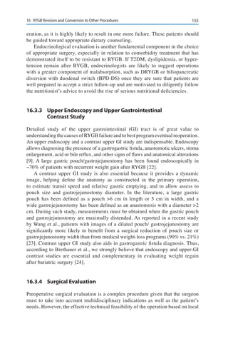 15516	 RYGB Revision and Conversion to Other Procedures
eration, as it is highly likely to result in one more failure. These patients should
be guided toward appropriate dietary counseling.
Endocrinological evaluation is another fundamental component in the choice
of appropriate surgery, especially in relation to comorbidity treatment that has
demonstrated itself to be resistant to RYGB. If T2DM, dyslipidemia, or hyper-
tension remain after RYGB, endocrinologists are likely to suggest operations
with a greater component of malabsorption, such as DRYGB or biliopancreatic
diversion with duodenal switch (BPD-DS) once they are sure that patients are
well prepared to accept a strict follow-up and are motivated to diligently follow
the nutritionist’s advice to avoid the rise of serious nutritional deficiencies.
16.3.3	 Upper Endoscopy and Upper Gastrointestinal
Contrast Study
Detailed study of the upper gastrointestinal (GI) tract is of great value to
understanding the causes of RYGB failure and to best program eventual reoperation.
An upper endoscopy and a contrast upper GI study are indispensable. Endoscopy
allows diagnosing the presence of a gastrogastric fistula, anastomotic ulcers, stoma
enlargement, acid or bile reflux, and other signs of flaws and anatomical alterations
[9]. A large gastric pouch/gastrojejunostomy has been found endoscopically in
~70% of patients with recurrent weight gain after RYGB [22].
A contrast upper GI study is also essential because it provides a dynamic
image, helping define the anatomy as constructed in the primary operation,
to estimate transit speed and relative gastric emptying, and to allow assess to
pouch size and gastrojejunostomy diameter. In the literature, a large gastric
pouch has been defined as a pouch >6 cm in length or 5 cm in width, and a
wide gastrojejunostomy has been defined as an anastomosis with a diameter >2
cm. During such study, measurements must be obtained when the gastric pouch
and gastrojejunostomy are maximally distended. As reported in a recent study
by Wang et al., patients with images of a dilated pouch/ gastrojejunostomy are
significantly more likely to benefit from a surgical reduction of pouch size or
gastrojejunostomy width than from medical weight-loss programs (90% vs. 21%)
[23]. Contrast upper GI study also aids in gastrogastric fistula diagnosis. Thus,
according to Brethauer et al., we strongly believe that endoscopy and upper-GI
contrast studies are essential and complementary in evaluating weight regain
after bariatric surgery [24].
16.3.4	 Surgical Evaluation
Preoperative surgical evaluation is a complex procedure given that the surgeon
must to take into account multidisciplinary indications as well as the patient’s
needs. However, the effective technical feasibility of the operation based on local
 