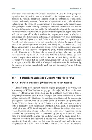156 D. Tassinari et al.
anatomical conditions after RYGB must be evaluated. Once the most appropriate
operation for the patient has been identified, the surgeon must be able to
consider the risks and benefits of a second operation. For technical or anatomical
reasons, such as the presence of tenacious adhesions and acute or chronic tissue
inflammation, the choice of redo procedure at times needs to be changed, even
during surgery. When planning the surgical approach, instruments that provide
the most information and that guide the technical decisions of the surgeon are
review of operative notes from the primary bariatric operation, upper endoscopy,
and contrast upper-GI study. A decision the surgeon must make is whether to
use an open or a laparoscopic technique. In accordance with other experienced
authors, such as Gagner et al. and Cohen et al., we believe that laparoscopy is
feasible and safe in most revisional procedures involving the upper-GI tract,
even if the primary operation was performed using the open technique [2, 25].
Tissue visualization is magnified and permits better identification of anatomical
boundaries. It also reduces postoperative pain, wound complications, and
length of hospital stay. At times, the presence of multiple adhesions can make
revisions involving the small bowel more difficult. Extended adhesiolysis can
lead to complications such as bowel perforation, ureteral injury, and bleeding.
However, we believe that in expert hands, practically all cases can be dealt
with laparoscopically. The choice of surgical technique must be evaluated by
the surgeon according to each individual case and the surgeon’s own skill and
experience.
16.4	 Surgical and Endoscopic Options After Failed RYGB
16.4.1	 Banded or Fobi Ring Procedure and Pouch Resizing
RYGB is still the most frequent bariatric surgical procedure in the world, with
a percentage of 45% of bariatric surgery procedures [4, 26]. However, in some
cases, RYGB failure can come about due to insufficient body weight loss or
weight regain over the years. Causes of weight gain can be the increase of intake
volume determined by dilation of the gastric pouch, dilation of the anastomotic
gastrojejunal complex, dilation of gastric pouch or presence of a gastrogastric
fistula. However, changes in eating behavior – above all, hyperphagia – seem
to be at the root of most weight gain after RYGB. Chin et al., in a preoperative
radiological study [27] found no gastric pouch dilation in patients with weight
regain, thus indicating salvage banding when a patient shows hyperphagic eating
behavior. Salvage banding can be carried out by placing an adjustable gastric
band or a nonadjustable silicone ring via laparoscopy at the gastric pouch level
to restore restriction. This mechanism should be fixed with two nonabsorbable
suturing stitches to the gastric pouch to avoid slippage; all studies show increased
weight loss with this procedure after RYGB failure. Gobble et al. [28] reported
 