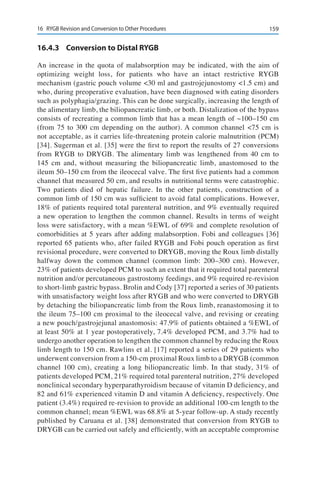 15916	 RYGB Revision and Conversion to Other Procedures
16.4.3	 Conversion to Distal RYGB
An increase in the quota of malabsorption may be indicated, with the aim of
optimizing weight loss, for patients who have an intact restrictive RYGB
mechanism (gastric pouch volume <30 ml and gastrojejunostomy <1.5 cm) and
who, during preoperative evaluation, have been diagnosed with eating disorders
such as polyphagia/grazing. This can be done surgically, increasing the length of
the alimentary limb, the biliopancreatic limb, or both. Distalization of the bypass
consists of recreating a common limb that has a mean length of ~100–150 cm
(from 75 to 300 cm depending on the author). A common channel <75 cm is
not acceptable, as it carries life-threatening protein calorie malnutrition (PCM)
[34]. Sugerman et al. [35] were the first to report the results of 27 conversions
from RYGB to DRYGB. The alimentary limb was lengthened from 40 cm to
145 cm and, without measuring the biliopancreatic limb, anastomosed to the
ileum 50–150 cm from the ileocecal valve. The first five patients had a common
channel that measured 50 cm, and results in nutritional terms were catastrophic.
Two patients died of hepatic failure. In the other patients, construction of a
common limb of 150 cm was sufficient to avoid fatal complications. However,
18% of patients required total parenteral nutrition, and 9% eventually required
a new operation to lengthen the common channel. Results in terms of weight
loss were satisfactory, with a mean %EWL of 69% and complete resolution of
comorbidities at 5 years after adding malabsorption. Fobi and colleagues [36]
reported 65 patients who, after failed RYGB and Fobi pouch operation as first
revisional procedure, were converted to DRYGB, moving the Roux limb distally
halfway down the common channel (common limb: 200–300 cm). However,
23% of patients developed PCM to such an extent that it required total parenteral
nutrition and/or percutaneous gastrostomy feedings, and 9% required re-revision
to short-limb gastric bypass. Brolin and Cody [37] reported a series of 30 patients
with unsatisfactory weight loss after RYGB and who were converted to DRYGB
by detaching the biliopancreatic limb from the Roux limb, reanastomosing it to
the ileum 75–100 cm proximal to the ileocecal valve, and revising or creating
a new pouch/gastrojejunal anastomosis: 47.9% of patients obtained a %EWL of
at least 50% at 1 year postoperatively, 7.4% developed PCM, and 3.7% had to
undergo another operation to lengthen the common channel by reducing the Roux
limb length to 150 cm. Rawlins et al. [17] reported a series of 29 patients who
underwent conversion from a 150-cm proximal Roux limb to a DRYGB (common
channel 100 cm), creating a long biliopancreatic limb. In that study, 31% of
patients developed PCM, 21% required total parenteral nutrition, 27% developed
nonclinical secondary hyperparathyroidism because of vitamin D deficiency, and
82 and 61% experienced vitamin D and vitamin A deficiency, respectively. One
patient (3.4%) required re-revision to provide an additional 100-cm length to the
common channel; mean %EWL was 68.8% at 5-year follow-up. A study recently
published by Caruana et al. [38] demonstrated that conversion from RYGB to
DRYGB can be carried out safely and efficiently, with an acceptable compromise
 