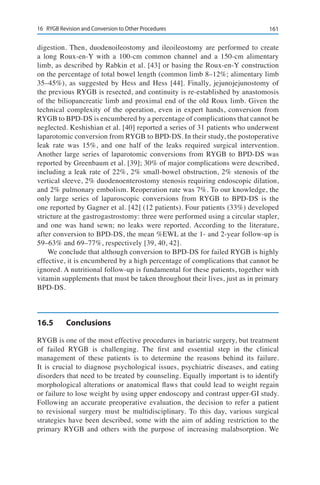 16116	 RYGB Revision and Conversion to Other Procedures
digestion. Then, duodenoileostomy and ileoileostomy are performed to create
a long Roux-en-Y with a 100-cm common channel and a 150-cm alimentary
limb, as described by Rabkin et al. [43] or basing the Roux-en-Y construction
on the percentage of total bowel length (common limb 8–12%; alimentary limb
35–45%), as suggested by Hess and Hess [44]. Finally, jejunojejunostomy of
the previous RYGB is resected, and continuity is re-established by anastomosis
of the biliopancreatic limb and proximal end of the old Roux limb. Given the
technical complexity of the operation, even in expert hands, conversion from
RYGB to BPD-DS is encumbered by a percentage of complications that cannot be
neglected. Keshishian et al. [40] reported a series of 31 patients who underwent
laparotomic conversion from RYGB to BPD-DS. In their study, the postoperative
leak rate was 15%, and one half of the leaks required surgical intervention.
Another large series of laparotomic conversions from RYGB to BPD-DS was
reported by Greenbaum et al. [39]; 30% of major complications were described,
including a leak rate of 22%, 2% small-bowel obstruction, 2% stenosis of the
vertical sleeve, 2% duodenoenterostomy stenosis requiring endoscopic dilation,
and 2% pulmonary embolism. Reoperation rate was 7%. To our knowledge, the
only large series of laparoscopic conversions from RYGB to BPD-DS is the
one reported by Gagner et al. [42] (12 patients). Four patients (33%) developed
stricture at the gastrogastrostomy: three were performed using a circular stapler,
and one was hand sewn; no leaks were reported. According to the literature,
after conversion to BPD-DS, the mean %EWL at the 1- and 2-year follow-up is
59–63% and 69–77%, respectively [39, 40, 42].
We conclude that although conversion to BPD-DS for failed RYGB is highly
effective, it is encumbered by a high percentage of complications that cannot be
ignored. A nutritional follow-up is fundamental for these patients, together with
vitamin supplements that must be taken throughout their lives, just as in primary
BPD-DS.
16.5	Conclusions
RYGB is one of the most effective procedures in bariatric surgery, but treatment
of failed RYGB is challenging. The first and essential step in the clinical
management of these patients is to determine the reasons behind its failure.
It is crucial to diagnose psychological issues, psychiatric diseases, and eating
disorders that need to be treated by counseling. Equally important is to identify
morphological alterations or anatomical flaws that could lead to weight regain
or failure to lose weight by using upper endoscopy and contrast upper-GI study.
Following an accurate preoperative evaluation, the decision to refer a patient
to revisional surgery must be multidisciplinary. To this day, various surgical
strategies have been described, some with the aim of adding restriction to the
primary RYGB and others with the purpose of increasing malabsorption. We
 