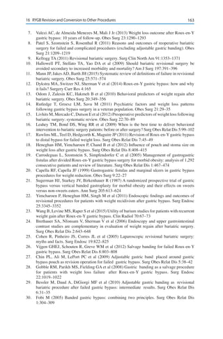 16316	 RYGB Revision and Conversion to Other Procedures
7.	 Valezi AC, de Almeida Menezes M, Mali J Jr (2013) Weight loss outcome after Roux-en-Y
gastric bypass: 10 years of follow-up. Obes Surg 23:1290–1293
8.	 Patel S, Szomstein S, Rosenthal R (2011) Reasons and outcomes of reoperative bariatric
surgery for failed and complicated procedures (excluding adjustable gastric banding). Obes
Surg 21:1209–1219
9.	 Kellogg TA (2011) Revisional bariatric surgery. Surg Clin North Am 91:1353–1371
10.	 Hallowell PT, Stellato TA, Yao DA et al (2009) Should bariatric revisional surgery be
avoided secondary to increased morbidity and mortality? Am J Surg 197:391–396
11.	 Mann JP, Jakes AD, Barth JH (2015) Systematic review of definitions of failure in revisional
bariatric surgery. Obes Surg 25:571–574
12.	 Dykstra MA, Switzer NJ, Sherman V et al (2014) Roux-en-Y gastric bypass: how and why
it fails? Surgery Curr Res 4:165
13.	 Odom J, Zalesin KC, Hakmeh B et al (2010) Behavioral predictors of weight regain after
bariatric surgery. Obes Surg 20:349–356
14.	 Rutledge T, Groesz LM, Savu M (2011) Psychiatric factors and weight loss patterns
following gastric bypass surgery in a veteran population. Obes Surg 21:29–35
15.	 Livhits M, Mercado C, Dutson E et al (2012) Preoperative predictors of weight loss following
bariatric surgery: systematic review. Obes Surg 22:70–89
16.	 Leahey TM, Bond DS, Wing RR et al (2009) When is the best time to deliver behavioral
intervention to bariatric surgery patients: before or after surgery? Surg Obes Relat Dis 5:99–102
17.	 Rawlins ML, Teel D, Hedgcorth K, Maguire JP (2011) Revision of Roux-en-Y gastric bypass
to distal bypass for failed weight loss. Surg Obes Relat Dis 7:45–49
18.	 Heneghan HM, Yimcharoen P, Chand B et al (2012) Influence of pouch and stoma size on
weight loss after gastric bypass. Surg Obes Relat Dis 8:408–415
19.	 Carrodeguas L, Szomstein S, Simpfendorfer C et al (2005) Management of gastrogastric
fistulas after divided Roux-en-Y gastric bypass surgery for morbid obesity: analysis of 1,292
consecutive patients and review of literature. Surg Obes Relat Dis 1:467–474
20.	 Capella RF, Capella JF (1999) Gastrogastric fistulas and marginal ulcers in gastric bypass
procedures for weight reduction. Obes Surg 9:22–27
21.	 Sugerman HJ, Starkey JV, Birkenhauer R (1987) A randomized prospective trial of gastric
bypass versus vertical banded gastroplasty for morbid obesity and their effects on sweets
versus non-sweets eaters. Ann Surg 205:613–624
22.	 Yimcharoen P, Heneghan HM, Singh M et al (2011) Endoscopic findings and outcomes of
revisional procedures for patients with weight recidivism after gastric bypass. Surg Endosc
25:3345–3352
23.	 Wang B, Levine MS, Raper S et al (2015) Utility of barium studies for patients with recurrent
weight gain after Roux-en-Y gastric bypass. Clin Radiol 70:67–73
24.	 Brethauer SA, Nfonsam V, Sherman V et al (2006) Endoscopy and upper gastrointestinal
contrast studies are complementary in evaluation of weight regain after bariatric surgery.
Surg Obes Relat Dis 2:643–648
25.	 Cohen R, Pinheiro JS, Corres JL et al (2005) Laparoscopic revisional bariatric surgery:
myths and facts. Surg Endosc 19:822–825
26.	 Vijgen GHEJ, Schouten R, Greve WM et al (2012) Salvage banding for failed Roux-en-Y
gastric bypass. Surg Obes Relat Dis 8:803–808
27.	 Chin PL, Ali M, LePort PC et al (2009) Adjustable gastric band  placed around gastric
bypass pouch as revision operation for failed  gastric bypass. Surg Obes Relat Dis 5:38–42
28.	 Gobble RM, Parikh MS, Fielding GA et al (2008) Gastric  banding as a salvage procedure
for patients with weight loss failure  after Roux-en-Y gastric bypass. Surg Endosc
22:1019–1022
29.	 Bessler M, Daud A, DiGiorgi MF et al (2010) Adjustable gastric banding as  revisional
bariatric procedure after failed gastric bypass: intermediate  results. Surg Obes Relat Dis
6:31–35
30.	 Fobi M (2005) Banded gastric bypass: combining two principles. Surg Obes Relat Dis
1:304–309
 