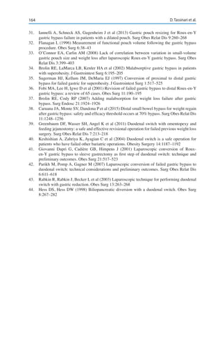 164 D. Tassinari et al.
31.	 Iannelli A, Schneck AS, Gugenheim J et al (2013) Gastric pouch resizing for Roux-en-Y
gastric bypass failure in patients with a dilated pouch. Surg Obes Relat Dis 9:260–268
32.	 Flanagan L (1996) Measurement of functional pouch volume following the gastric bypass
procedure. Obes Surg 6:38–43
33.	 O’Connor EA, Carlin AM (2008) Lack of correlation between variation in small-volume
gastric pouch size and weight loss after laparoscopic Roux-en-Y gastric bypass. Surg Obes
Relat Dis 3:399–403
34.	 Brolin RE, LaMarca LB, Kenler HA et al (2002) Malabsorptive gastric bypass in patients
with superobesity. J Gastrointest Surg 6:195–205
35.	 Sugerman HJ, Kellum JM, DeMaria EJ (1997) Conversion of proximal to distal gastric
bypass for failed gastric for superobesity. J Gastrointest Surg 1:517–525
36.	 Fobi MA, Lee H, Igwe D et al (2001) Revision of failed gastric bypass to distal Roux-en-Y
gastric bypass: a review of 65 cases. Obes Surg 11:190–195 
37.	 Brolin RE, Cody RP (2007) Adding malabsorption for weight loss failure after gastric
bypass. Surg Endosc 21:1924–1926
38.	 Caruana JA, Monte SV, Dandona P et al (2015) Distal small bowel bypass for weight regain
after gastric bypass: safety and efficacy threshold occurs at 70% bypass. Surg Obes Relat Dis
11:1248–1256
39.	 Greenbaum DF, Wasser SH, Angel K et al (2011) Duodenal switch with omentopexy and
feeding jejunostomy: a safe and effective revisional operation for failed previous weight loss
surgery. Surg Obes Relat Dis 7:213–218
40.	 Keshishian A, Zahriya K, Ayagian C et al (2004) Duodenal switch is a safe operation for
patients who have failed other bariatric operations. Obesity Surgery 14:1187–1192
41.	 Giovanni Dapri G, Cadière GB, Himpens J (2001) Laparoscopic conversion of Roux-
en-Y gastric bypass to sleeve gastrectomy as first step of duodenal switch: technique and
preliminary outcomes. Obes Surg 21:517–523
42.	 Parikh M, Pomp A, Gagner M (2007) Laparoscopic conversion of failed gastric bypass to
duodenal switch: technical considerations and preliminary outcomes. Surg Obes Relat Dis
6:611–618
43.	 Rabkin R, Rabkin J, Becker L et al (2003) Laparoscopic technique for performing duodenal
switch with gastric reduction. Obes Surg 13:263–268
44.	 Hess DS, Hess DW (1998) Biliopancreatic diversion with a duodenal switch. Obes Surg
8:267–282
 
