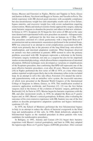 2 V. Pilone et al.
Genoa, Mazzeo and Forestieri in Naples, Morino and Toppino in Turin, Grassi
and Santoro in Rome, Vecchioni and Baggio in Verona, and Vassallo in Pavia. The
initial experience with JIB showed good outcomes with acceptable compliance
but also unsatisfactory weight loss and catastrophic results such as liver failure,
bypass enteritis, and excessive weight loss with severe malnutrition requiring
reintervention. Media and medical societies firmly opposed this surgery, inducing
some bariatric surgeons to abandon the practice and others to find new solutions.
In Genoa in 1973, Scopinaro [6–9] began his first series of JIB and at the same
time ideated and experimented with a new procedure on animals – biliopancreatic
diversion (BPD) – performed for the first time on humans on 12 May 1976.
The procedure consisted of a distal gastrectomy with a long-limb Roux-en-Y
reconstruction and an enteroenteric anastomosis performed in the terminal ileum.
BPD was conceived in an attempt to avoid complications associated with JIB,
which were primarily due to the presence of the long blind loop, non-selective
malabsorption, and intestinal adaptation syndrome. What Scopinaro observed
on animals was then confirmed in patients: BPD seemed to solve the primary
problems associated with JIB. Scopinaro represents a milestone in the history
of bariatric surgery worldwide, not only as a surgeon but also for his important
studies on intestinal physiology, which allowed better comprehension of intestinal
absorption. Different techniques were developed as variations or simplifications
of the Scopinaro procedure, thus confirming that BPD still represents one of the
most effective bariatric procedures, even after 40 years. Mazzeo and Forestieri
[10] in Naples performed the first series of JIB in 1974, at a time when many
authors reported weight regain likely due to the alimentary reflux in the excluded
loop. In an attempt to solve this side effect, Forestieri [11] ideated the end-to-
side jejunoileostomy with an antireflux valve system, the successful outcomes
of which were presented at the Biennial World Congress of the International
College of Surgeons in Athens, Greece, in 1976. This modification resulted in
extensive application worldwide, and Forestieri [12, 13] was the first Italian
surgeon cited in the history of the evolution of bariatric surgery, published by
Buchwald [14]. In Turin in 1975, Morino began his bariatric experience with the
JIB, and after inconsistent results, in 1978, he adopted the Roux-en-Y gastric
bypass and, in 1983, Mason’s vertical gastroplasty. In Rome, after evaluating the
outcomes of his own extensive experience with JIB, Santoro was one of the first
authors to describe postoperative adaptation syndrome and bypass intolerance
syndrome [15–18].
In 1979, the School of Montorsi performed the first biliointestinal bypass
in Italy in an attempt to reduce the effects of bacterial overgrowth in the blind
loop and malabsorption of bile salts. In 1990, Doldi definitively adopted the
biliointestinal bypass as the standard procedure in obese patients who were
candidates for malabsorptive procedures.
In Bologna, in 1991, Amenta and Cariani [19–21] began their bariatric
experience with Mason’s vertical gastroplasty, and later in 1996, they adopted
the laparoscopic Roux-en-Y gastric bypass (LRYGB) procedure. After constant
 