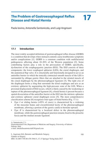 165L. Angrisani (Ed), Bariatric and Metabolic Surgery,
Updates in Surgery
DOI: 10.1007/ 978-88-470-3944-5_17, © Springer-Verlag Italia 2017
A. Santonicola (*)
Gastrointestinal Unit, Department of Medicine and Surgery, University of Salerno
Salerno, Italy
e-mail: antonellasantonicola83@gmail.com
17The Problem of Gastroesophageal Reflux
Disease and Hiatal Hernia
Paola Iovino, Antonella Santonicola, and Luigi Angrisani
17.1	Introduction
The most widely accepted definition of gastroesophageal reflux disease (GERD)
is a condition that develops when stomach contents cause troublesome symptoms
and/or complications [1]. GERD is a common condition with multifactorial
pathogenesis affecting about 10–20% of the Western population [2]. Some
contributing factors play a role in the provocation of GERD, specifically,
dysfunction of the esophagogastric junction (EGJ). The EGJ consists of three
components: the lower esophageal sphincter (LES), the crural diaphragm, and
the anatomical flap valve. It is structurally and functionally designed to act as an
antireflux barrier in which the tonically contracted smooth muscle of the LES is
surrounded by oblique gastric fibers that are attached to the striated muscle of
the crural diaphragm by the phrenoesophageal ligament [3]. The right crus of
the diaphragm forms a sling that surrounds the distal esophagus and acts as an
extrinsic sphincter by augmenting the high-pressure zone of the LES. When a
proximal displacement of EGJ occurs, which is likely caused by the weakening or
rupture of the phrenoesophageal ligament [4], a hiatal hernia is present because a
spatial dissociation of the antireflux barrier at the EGJ into the intrinsic sphincter
and extrinsic sphincter crural diaphragm exists [5]. The most comprehensive
classification scheme [6] recognizes four types of hiatal hernia (Fig. 17.1):
•	 Type I or sliding hernia (>95% of cases) is characterized by a widening
of the muscular hiatus and circumferential laxity of the phrenoesophageal
membrane, allowing a portion of the gastric cardia to herniate upward.
•	 Type II is characterized by a localized defect in the phrenoesophageal
membrane, while the gastroesophageal junction remains fixed to the preaortic
fascia and the median arcuate ligament.
 