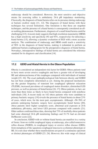 16717	 The Problem of Gastroesophageal Reflux Disease and Hiatal Hernia
endoscopy should be considered. However, the most sensitive and objective
means for assessing reflux is ambulatory 24-h pH impedance monitoring.
Classically, the diagnosis of hiatal hernia relies on its presence during endoscopy
or barium swallow study [11, 12]. The diagnosis of hiatal hernia with these
techniques has several limitations. One limitation is that these are snapshot
techniques, and the presence of a hiatal hernia is consequently considered an all-
or-nothing phenomenon. Furthermore, diagnosis of a small hiatal hernia could be
challenging [13]. A recent study suggests that high-resolution manometry (HRM)
has a high sensitivity and specificity (92 and 93%, respectively) for detecting a
hiatal hernia [13], allowing a dynamic evaluation of EGJ with a more accurate
analysis. The combination of endoscopy and HRM could reach a sensitivity
of 98% in the diagnosis of hiatal hernia, making it redundant to perform an
additional barium esophagogram for the preoperative diagnosis of hiatal hernia.
Nowadays, intraoperative findings of hiatal hernia are considered the reference
standard for its diagnosis and classification [14].
17.2	 GERD and Hiatal Hernia in the Obese Population
Obesity is considered an independent risk factor for GERD. Obese patients tend
to have more severe erosive esophagitis and have a greater risk of developing
BE and adenocarcinoma of the esophagus compared with individuals of normal
weight [15, 16]. The exact pathophysiological link between obesity and GERD
has not been completely determined as yet. Among the proposed mechanisms
are the greater frequency of transient low esophageal sphincter relaxation
(TLESR), increased prevalence of esophageal motor disorders, diminished LES
pressure, as well as presence of hiatal hernia [16, 17]. Obese patients, in fact, are
more than three times as likely to have hiatal hernia compared with nonobese
individuals [18]. A recent study on 142 obese patients who were candidate to
primary bariatric surgery [19] reveals the presence of hiatal hernia in about 23%
of cases, which were, for the most part, asymptomatic. Although ~50–70% of
patients undergoing bariatric surgery have asymptomatic hiatal hernia [20],
obese patients show higher symptoms score, abnormal acid exposure at 24-h
ambulatory pH-metry, and lower LES pressure compared with controls [21].
Other authors confirmed these data, showing that 73% of morbidly obese patients
had some abnormal 24-h pH monitoring findings and 51.7% had an elevated
DeMeester score [22].
In conclusion, GERD with or without hiatal hernia can manifest in a variety
of forms: from no visible esophageal injury at endoscopy, also called nonerosive
reflux disease (NERD), to esophageal injury or erosive reflux disease (ERD);
from metaplasia of the squamous esophageal mucosa to a columnar phenotype or
BE. It is not clear whether these manifestations are part of a continuous spectrum
or distinct phenotypes of GERD [23, 24]. However, this wide range of clinical
 