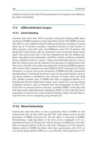 168 P. Iovino et al.
conditions increases the need of more preoperative investigations and influences
the choice of procedure.
17.3	 GERD and Bariatric Surgery
17.3.1	 Gastric Banding
Literature data shows that ~80% of patients with gastric banding (GB) report
resolution of GERD symptoms at short-term follow-up [25, 26]. GERD remission
after GB was also evaluated using 24-h pH and manometry recordings at a mean
follow-up of 19 months, revealing a significant decrease in total number of
reflux episodes, total reflux time, and DeMeester score [27]. In patients with
preoperative hiatal hernia, GB was performed with concomitant hiatal hernia
repair with good results [28]. It has been hypothesized that the unfilled Lap-
Band, when placed more proximally at the EGJ, could be an effective antireflux
device, probably because it creates a longer intra-abdominal pressure zone or
pulls the stomach more into the abdomen in the presence of a hiatal hernia [29].
Three years after GB, some authors described the resolution of GERD symptoms
[30], whereas others reported new-onset GERD in 20.5% of patients [31]. Pouch
formation is a crucial event in the occurrence of GERD after GB. Uncorrected
band placement is considered the primary cause of early pouch dilation, whereas
late pouch dilation is attributed to the inclusion of fundus above the band
[29]. Another possible cause of GERD after GB is esophageal dilation. It is
hypothesized that the inflated band reduces trans-stomal flow, causing reduced
esophageal clearance, stasis of ingested food, and subsequently its reflux [32].
Given data on increased adverse outcomes, including GERD. in the long term
with laparoscopic adjustable gastric banding (LAGB), as well as the high rate of
reoperation or conversion to a more definitive bariatric surgery, the procedure is
expected to be used less frequently going forward [33].
17.3.2	 Sleeve Gastrectomy
Current data about the effect of sleeve gastrectomy (SG) on GERD are still
controversial [34]. At short follow-up after SG, some authors reveal a discrete
percentage of GERD remission [35, 36] and others a worsening of GERD,
demonstrating a high prevalence of de novo erosive esophagitis [37] or a
significant decrease of LES pressure with an increase of DeMeester score [38].
Data on long-term effects of SG are still scarce: Himpens et al [39] showed a
biphasic pattern of GERD prevalence after sleeve gastrectomy, with 21.8% de
novo proton pump inhibitor (PPI) use 1 year after SG, which improved to 3.1%
 