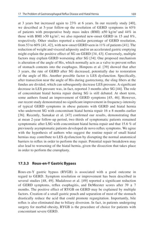 16917	 The Problem of Gastroesophageal Reflux Disease and Hiatal Hernia
at 3 years but increased again to 23% at 6 years. In our recently study [40],
we described at 5-year follow-up the resolution of GERD symptoms in 65%
of patients with preoperative body mass index (BMI) ≤50 kg/m2
and 44% in
those with BMI >50 kg/m2
; we also reported new-onset GERD in 15 and 8%,
respectively. Other studies reported a similar percentage of GERD resolution,
from 53 to 60% [41, 42], with new-onset GERD seen in 11% of patients [41]. The
reduction of weight and visceral adiposity and/or an accelerated gastric emptying
might explain the positive effect of SG on GERD [34, 43]. Conversely, multiple
factors may explain GERD worsening after SG [34]. One proposed mechanism
is alteration of the angle of His, which normally acts as a valve to prevent reflux
of stomach contents into the esophagus. Himpens et al. [39] showed that after
3 years, the rate of GERD after SG decreased, potentially due to restoration
of the angle of His. Another possible factor is LES dysfunction. Specifically,
after transection near the angle of His during gastrectomy, the sling fibers at the
fundus are divided, which can subsequently decrease LES pressure. A significant
decrease in LES pressure was, in fact, reported 3 months after SG [44]. The role
of concomitant hiatal hernia repair during SG is still debated. At short term,
some authors found an improvement of GERD symptoms [45, 46]. However,
our recent study demonstrated no significant improvement in frequency-intensity
of typical GERD symptoms in obese patients with GERD and hiatal hernia
who underwent SG with concomitant hiatal hernia repair 16 ± 8 months earlier
[36]. Recently, Samakar et al. [47] confirmed our results, demonstrating that
at mean 2-year follow-up period, two thirds of symptomatic patients remained
symptomatic after LSG with concomitant hiatal hernia repair and that 15.6 % of
previously asymptomatic patients developed de novo reflux symptoms. We agree
with the hypothesis of authors who suggest the routine repair of small hiatal
hernias may contribute to LES dysfunction by disrupting the normal anatomical
barriers to reflux in order to perform the repair. Potential repair breakdown may
also lead to worsening of the hiatal hernia, given the dissection that takes place
in order to perform the cruroplasty.
17.3.3	 Roux-en-Y Gastric Bypass
Roux-en-Y gastric bypass (RYGB) is associated with a good outcome in
regard to GERD. Symptom resolution or improvement has been described in
several studies [48, 49]. Madalosso et al. [49] reported a significant reduction
of GERD symptoms, reflux esophagitis, and DeMeester scores after 39  ±  7
months. The positive effect of RYGB on GERD may be explained by multiple
factors. Creation of a small gastric pouch and separation of most of the stomach
drastically reduce the acid that could promote regurgitation. Importantly, bile
reflux is also eliminated due to biliary diversion. In fact, in patients undergoing
surgery for morbid obesity, RYGB is the procedure of choice for patients with
concomitant severe GERD.
 