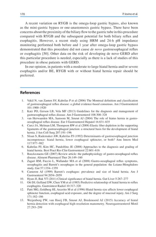 170 P. Iovino et al.
A recent variation on RYGB is the omega-loop gastric bypass, also known
as the mini-gastric bypass or one-anastomosis gastric bypass. There have been
concerns about the proximity of the biliary flow to the gastric tube in this procedure
compared with RYGB and the subsequent potential for both biliary reflux and
esophagitis. However, a recent study using HRM and 24-h pH impedance
monitoring performed both before and 1 year after omega-loop gastric bypass
demonstrated that this procedure did not cause de novo gastroesophageal reflux
or esophagitis [50]. Other data on the risk of developing de novo GERD after
this particular procedure is needed, especially as there is a lack of studies of this
procedure in obese patients with GERD.
In our opinion, in patients with a moderate to large hiatal hernia and/or severe
esophagitis and/or BE, RYGB with or without hiatal hernia repair should be
preferred.
References
1.	 Vakil N, van Zanten SV, Kahrilas P et al (2006) The Montreal definition and classification
of gastroesophageal reflux disease: a global evidence-based consensus. Am J Gastroenterol
101:1900–1920
2.	 Katz PO, Gerson LB, Vela MF (2013) Guidelines for the diagnosis and management of
gastroesophageal reflux disease. Am J Gastroenterol 108:308–328
3.	 van Herwaarden MA, Samsom M, Smout AJ (2004) The role of hiatus hernia in gastro-
oesophageal reflux disease. Eur J Gastroenterol Hepatol 16:831–835
4.	 Curci JA, Melman LM, Thompson RW et al (2008) Elastic fiber depletion in the supporting
ligaments of the gastroesophageal junction: a structural basis for the development of hiatal
hernia. J Am Coll Surg 207:191–196
5.	 Sloan S, Rademaker AW, Kahrilas PJ (1992) Determinants of gastroesophageal junction
incompetence: hiatal hernia, lower esophageal sphincter, or both? Ann Intern Med
117:977–982
6.	 Kahrilas PJ, Kim HC, Pandolfino JE (2008) Approaches to the diagnosis and grading of
hiatal hernia. Best Pract Res Clin Gastroenterol 22:601–616
7.	 Boeckxstaens GE (2007) Review article: the pathophysiology of gastro-oesophageal reflux
disease. Aliment Pharmacol Ther 26:149–160
8.	 Zagari RM, Fuccio L, Wallander MA et al (2008) Gastro-oesophageal reflux symptoms,
oesophagitis and Barrett’s oesophagus in the general population: the Loiano-Monghidoro
study. Gut 57:1354–1359
9.	 Cameron AJ (1999) Barrett’s esophagus: prevalence and size of hiatal hernia. Am J
Gastroenterol 94:2054–2059
10.	 Hyun JJ, Bak YT (2011) Clinical significance of hiatal hernia. Gut Liver 5:267–277
11.	 Ott DJ, Gelfand DW, Chen YM et al (1985) Predictive relationship of hiatal hernia to reflux
esophagitis. Gastrointest Radiol 10:317–320
12.	 Patti MG, Goldberg HI, Arcerito M et al (1996) Hiatal hernia size affects lower esophageal
sphincter function, esophageal acid exposure, and the degree of mucosal injury. Am J Surg
171:182–186
13.	 Weijenborg PW, van Hoeij FB, Smout AJ, Bredenoord AJ (2015) Accuracy of hiatal
hernia detection with esophageal high-resolution manometry. Neurogastroenterol Motil
27:293–299
 