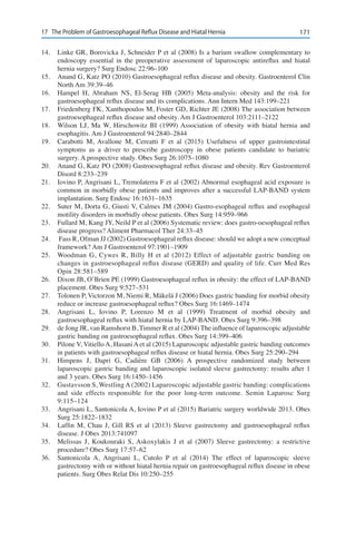 17117	 The Problem of Gastroesophageal Reflux Disease and Hiatal Hernia
14.	 Linke GR, Borovicka J, Schneider P et al (2008) Is a barium swallow complementary to
endoscopy essential in the preoperative assessment of laparoscopic antireflux and hiatal
hernia surgery? Surg Endosc 22:96–100
15.	 Anand G, Katz PO (2010) Gastroesophageal reflux disease and obesity. Gastroenterol Clin
North Am 39:39–46
16.	 Hampel H, Abraham NS, El-Serag HB (2005) Meta-analysis: obesity and the risk for
gastroesophageal reflux disease and its complications. Ann Intern Med 143:199–221
17.	 Friedenberg FK, Xanthopoulos M, Foster GD, Richter JE (2008) The association between
gastroesophageal reflux disease and obesity. Am J Gastroenterol 103:2111–2122
18.	 Wilson LJ, Ma W, Hirschowitz BI (1999) Association of obesity with hiatal hernia and
esophagitis. Am J Gastroenterol 94:2840–2844
19.	 Carabotti M, Avallone M, Cereatti F et al (2015) Usefulness of upper gastrointestinal
symptoms as a driver to prescribe gastroscopy in obese patients candidate to bariatric
surgery. A prospective study. Obes Surg 26:1075–1080
20.	 Anand G, Katz PO (2008) Gastroesophageal reflux disease and obesity. Rev Gastroenterol
Disord 8:233–239
21.	 Iovino P, Angrisani L, Tremolaterra F et al (2002) Abnormal esophageal acid exposure is
common in morbidly obese patients and improves after a successful LAP-BAND system
implantation. Surg Endosc 16:1631–1635
22.	 Suter M, Dorta G, Giusti V, Calmes JM (2004) Gastro-esophageal reflux and esophageal
motility disorders in morbidly obese patients. Obes Surg 14:959–966
23.	 Fullard M, Kang JY, Neild P et al (2006) Systematic review: does gastro-oesophageal reflux
disease progress? Aliment Pharmacol Ther 24:33–45
24.	 Fass R, Ofman JJ (2002) Gastroesophageal reflux disease: should we adopt a new conceptual
framework? Am J Gastroenterol 97:1901–1909
25.	 Woodman G, Cywes R, Billy H et al (2012) Effect of adjustable gastric banding on
changes in gastroesophageal reflux disease (GERD) and quality of life. Curr Med Res
Opin 28:581–589
26.	 Dixon JB, O’Brien PE (1999) Gastroesophageal reflux in obesity: the effect of LAP-BAND
placement. Obes Surg 9:527–531
27.	 Tolonen P, Victorzon M, Niemi R, Mäkelä J (2006) Does gastric banding for morbid obesity
reduce or increase gastroesophageal reflux? Obes Surg 16:1469–1474
28.	 Angrisani L, Iovino P, Lorenzo M et al (1999) Treatment of morbid obesity and
gastroesophageal reflux with hiatal hernia by LAP-BAND. Obes Surg 9:396–398
29.	 de Jong JR, van Ramshorst B, Timmer R et al (2004) The influence of laparoscopic adjustable
gastric banding on gastroesophageal reflux. Obes Surg 14:399–406
30.	 Pilone V, Vitiello A, Hasani A et al (2015) Laparoscopic adjustable gastric banding outcomes
in patients with gastroesophageal reflux disease or hiatal hernia. Obes Surg 25:290–294
31.	 Himpens J, Dapri G, Cadière GB (2006) A prospective randomized study between
laparoscopic gastric banding and laparoscopic isolated sleeve gastrectomy: results after 1
and 3 years. Obes Surg 16:1450–1456
32.	 Gustavsson S, Westling A (2002) Laparoscopic adjustable gastric banding: complications
and side effects responsible for the poor long-term outcome. Semin Laparosc Surg
9:115–124
33.	 Angrisani L, Santonicola A, Iovino P et al (2015) Bariatric surgery worldwide 2013. Obes
Surg 25:1822–1832
34.	 Laffin M, Chau J, Gill RS et al (2013) Sleeve gastrectomy and gastroesophageal reflux
disease. J Obes 2013:741097
35.	 Melissas J, Koukouraki S, Askoxylakis J et al (2007) Sleeve gastrectomy: a restrictive
procedure? Obes Surg 17:57–62
36.	 Santonicola A, Angrisani L, Cutolo P et al (2014) The effect of laparoscopic sleeve
gastrectomy with or without hiatal hernia repair on gastroesophageal reflux disease in obese
patients. Surg Obes Relat Dis 10:250–255
 