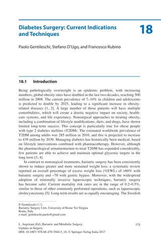 173L. Angrisani (Ed), Bariatric and Metabolic Surgery,
Updates in Surgery
DOI: 10.1007/ 978-88-470-3944-5_18, © Springer-Verlag Italia 2017
P. Gentileschi (*)
Bariatric Surgery Unit, University of Rome Tor Vergata
Rome, Italy
e-mail: gentileschi.paolo@gmail.com
18Diabetes Surgery: Current Indications
and Techniques
Paolo Gentileschi, Stefano D’Ugo, and Francesco Rubino
18.1	Introduction
Being pathologically overweight is an epidemic problem, with increasing
numbers; global obesity rates have doubled in the last two decades, reaching 500
million in 2008. The current prevalence of 7–10% in children and adolescents
is predicted to double by 2025, leading to a significant increase in obesity-
related diseases [1, 2]. A large number of those patients will have multiple
comorbidities, which will create a drastic negative impact on society, health-
care systems, and life expectancy. Nonsurgical approaches to treating obesity,
including a combination of lifestyle modifications, diets, and drugs, have shown
limited long-term success. This concept is particularly true for obese people
with type 2 diabetes mellitus (T2DM). The estimated worldwide prevalence of
T2DM among adults was 285 million in 2010, and this is projected to increase
to 439 million by 2030. Managing diabetes has historically been medical, based
on lifestyle interventions combined with pharmacotherapy. However, although
the pharmacological armamentarium to treat T2DM has expanded considerably,
few patients are able to achieve and maintain optimal glycemic targets in the
long term [3, 4].
In contrast to nonsurgical treatments, bariatric surgery has been consistently
shown to induce greater and more sustained weight loss; a systematic review
reported an overall percentage of excess weight loss (%EWL) of >60% with
bariatric surgery and ~70 with gastric bypass. Moreover, with the widespread
adoption of minimally invasive laparoscopic techniques, bariatric surgery
has become safer. Current mortality risk rates are in the range of 0.2–0.5%,
similar to those of other commonly performed operations, such as laparoscopic
cholecystectomy [5]. Long-term results are as equally encouraging. The Swedish
 