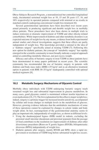 174 P. Gentileschi et al.
Obese Subjects Research Program, a nonrandomized but controlled longitudinal
study, documented sustained weight loss at 10, 15 and 20 years (17, 16, and
18% respectively) in operated patients compared with minimal or no results in
matched controls undergoing conventional weight loss treatment [6].
Several gastrointestinal operations have been described over recent years
aimed primarily at producing significant and durable weight loss in morbidly
obese patients. These procedures have also been shown in multiple trials to
induce remission or dramatic improvement of T2DM and other obesity-related
comorbidities. While improvement of diabetes and other metabolic disorders is an
expected outcome of weight loss by any means, evidence from both experimental
animal studies and clinical investigations suggests that these effects are partly
independent of weight loss. This knowledge provided a rational to the idea of
a “diabetes surgery” specifically aimed at treating T2DM [7]. Following this
new option for diabetic patients, the concept of “metabolic surgery” has rapidly
emerged in the scientific community to more broadly indicate a surgical approach
aimed at controlling metabolic illnesses, not just excess weight.
Efficacy and safety of bariatric surgery to treat T2DM in obese patients have
been demonstrated in many papers published in recent years. The scientific
community has recommended the use of bariatric surgery in patients with
diabetes and body mass index (BMI) >35 kg/m2
and as an alternative treatment
option in patients with BMI 30–35 kg/m2
inadequately controlled with optimal
medical regimens [8].
18.2	 Metabolic Surgery: Mechanisms of Glycemic Control
Morbidly obese individuals with T2DM undergoing bariatric surgery reach
sustained weight loss and substantial improvement in glucose metabolism. In
many cases, good glycemic control is maintained without insulin injections or
even medications [16, 17]. The first explanation for this effect is major weight loss;
indeed, surgery is a primary trigger for increased insulin sensitivity, accompanied
by cellular and tissue changes at multiple levels in the metabolism of glucose.
However, growing evidence indicates that the antidiabetic mechanisms of some
of these operations cannot be explained by changes in caloric intake and body
weight alone. In fact, rearrangement of the gastrointestinal anatomy seems to
play an important role, independently of weight loss, as shown at different levels:
•	 Using the duodenojejunal bypass (DJB) model in rodents, excluding the
proximal small intestine (duodenum and proximal jejunum) from the passage
of food contributes to the resolution (or improvement) of diabetes after other
diversionary procedures [Roux-en-Y gastric bypass (RYGB), biliopancreatic
diversion (BPD)] independently of weight loss.
•	 Diabetic patients after surgery, mainly RYGB and BPD, show a rapid im-
provement or resolution of T2DM long before substantial weight loss occurs.
 