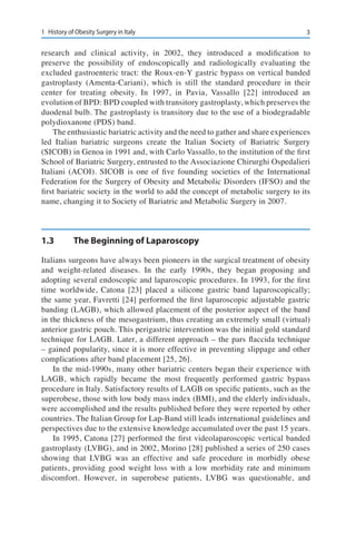 31	 History of Obesity Surgery in Italy
research and clinical activity, in 2002, they introduced a modification to
preserve the possibility of endoscopically and radiologically evaluating the
excluded gastroenteric tract: the Roux-en-Y gastric bypass on vertical banded
gastroplasty (Amenta-Cariani), which is still the standard procedure in their
center for treating obesity. In 1997, in Pavia, Vassallo [22] introduced an
evolution of BPD: BPD coupled with transitory gastroplasty, which preserves the
duodenal bulb. The gastroplasty is transitory due to the use of a biodegradable
polydioxanone (PDS) band.
The enthusiastic bariatric activity and the need to gather and share experiences
led Italian bariatric surgeons create the Italian Society of Bariatric Surgery
(SICOB) in Genoa in 1991 and, with Carlo Vassallo, to the institution of the first
School of Bariatric Surgery, entrusted to the Associazione Chirurghi Ospedalieri
Italiani (ACOI). SICOB is one of five founding societies of the International
Federation for the Surgery of Obesity and Metabolic Disorders (IFSO) and the
first bariatric society in the world to add the concept of metabolic surgery to its
name, changing it to Society of Bariatric and Metabolic Surgery in 2007.
1.3	 The Beginning of Laparoscopy
Italians surgeons have always been pioneers in the surgical treatment of obesity
and weight-related diseases. In the early 1990s, they began proposing and
adopting several endoscopic and laparoscopic procedures. In 1993, for the first
time worldwide, Catona [23] placed a silicone gastric band laparoscopically;
the same year, Favretti [24] performed the first laparoscopic adjustable gastric
banding (LAGB), which allowed placement of the posterior aspect of the band
in the thickness of the mesogastrium, thus creating an extremely small (virtual)
anterior gastric pouch. This perigastric intervention was the initial gold standard
technique for LAGB. Later, a different approach – the pars flaccida technique
– gained popularity, since it is more effective in preventing slippage and other
complications after band placement [25, 26].
In the mid-1990s, many other bariatric centers began their experience with
LAGB, which rapidly became the most frequently performed gastric bypass
procedure in Italy. Satisfactory results of LAGB on specific patients, such as the
superobese, those with low body mass index (BMI), and the elderly individuals,
were accomplished and the results published before they were reported by other
countries. The Italian Group for Lap-Band still leads international guidelines and
perspectives due to the extensive knowledge accumulated over the past 15 years.
In 1995, Catona [27] performed the first videolaparoscopic vertical banded
gastroplasty (LVBG), and in 2002, Morino [28] published a series of 250 cases
showing that LVBG was an effective and safe procedure in morbidly obese
patients, providing good weight loss with a low morbidity rate and minimum
discomfort. However, in superobese patients, LVBG was questionable, and
 