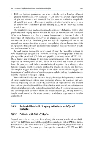 17518	 Diabetes Surgery: Current Indications and Techniques
•	 Different bariatric procedures can achieve similar weight loss but different
glucose homeostasis. For example: RYGB achieves greater improvement
of glucose tolerance and beta-cell function than an equivalent magnitude
of weight loss achieved by purely gastric-restrictive bariatric surgery, such
as laparoscopic adjustable gastric banding (LAGB) or following calorie
restrictions.
The exact molecular mechanisms underlying improved glycemic control after
gastrointestinal surgery remain unclear. In spite of anatomical and functional
differences between procedures, glucose homeostasis is improved after all
these types of operations, probably as an expression of partial overlap in the
mechanisms of action. However, given the specific physiological role of the
stomach and various intestinal segments in regulating glucose homeostasis, it is
also plausible that different gastrointestinal surgeries may have distinct effects
and mechanisms of action.
Several studies showed the involvement of many key peptides believed to
have a role in regulating insulin secretion, including incretin peptides, especially
glucagon-like peptide-1 (GLP-1) and peptide tyrosine-tyrosine (PYY) [18].
These factors are produced by intestinal enteroendocrine cells in response to
ingestion of carbohydrates or fats, which in turn cause the release of insulin
from the pancreas and induce satiety/reduced appetite; their changes after
bariatric surgery could potentially explain the effects on obesity and diabetes.
The surgical trigger for these changes is not clear; recent studies suggest the
importance of modifications of gastric anatomy and physiology (emptying) more
than the intestinal bypass per se [19].
One antidiabetic effect of bariatric surgery is weight independent; a number
of experimental investigations have postulated changes in intestinal nutrient-
sensing, regulating insulin sensitivity; disruption of vagal afferent and efferent
innervations;perturbationsofbileacidmetabolism;tastealterations;enhancement
of intestinal glucose uptake in the alimentary limb after diversionary procedures;
and downregulation of one or more anti-incretin factors [7, 20–23]. However,
despite much research, the exact pathway to diabetes improvement remains
unidentified.
18.3	 Bariatric/Metabolic Surgery in Patients with Type 2
Diabetes
18.3.1	 Patients with BMI >35 kg/m2
Several papers in recent years have clearly documented results of metabolic
surgery on T2DM and associated comorbidities in patients with a BMI >35 kg/m2
.
Buchwald et al. in a meta-analysis of 22,094 diabetic patients, reported an overall
77% remission rate. The mean procedure-specific resolution of T2DM was 48%
 