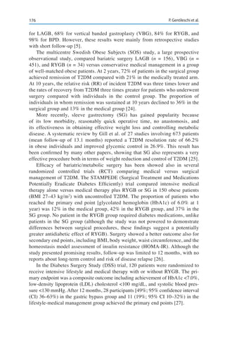 176 P. Gentileschi et al.
for LAGB, 68% for vertical banded gastroplasty (VBG), 84% for RYGB, and
98% for BPD. However, these results were mainly from retrospective studies
with short follow-up [5].
The multicentre Swedish Obese Subjects (SOS) study, a large prospective
observational study, compared bariatric surgery LAGB (n = 156), VBG (n =
451), and RYGB (n = 34) versus conservative medical management in a group
of well-matched obese patients. At 2 years, 72% of patients in the surgical group
achieved remission of T2DM compared with 21% in the medically treated arm.
At 10 years, the relative risk (RR) of incident T2DM was three times lower and
the rates of recovery from T2DM three times greater for patients who underwent
surgery compared with individuals in the control group. The proportion of
individuals in whom remission was sustained at 10 years declined to 36% in the
surgical group and 13% in the medical group [24].
More recently, sleeve gastrectomy (SG) has gained popularity because
of its low morbidity, reasonably quick operative time, no anastomosis, and
its effectiveness in obtaining effective weight loss and controlling metabolic
disease. A systematic review by Gill et al. of 27 studies involving 673 patients
(mean follow-up of 13.1 months) reported a T2DM resolution rate of 66.2%
in obese individuals and improved glycemic control in 26.9%. This result has
been confirmed by many other papers, showing that SG also represents a very
effective procedure both in terms of weight reduction and control of T2DM [25].
Efficacy of bariatric/metabolic surgery has been showed also in several
randomized controlled trials (RCT) comparing medical versus surgical
management of T2DM. The STAMPEDE (Surgical Treatment and Medications
Potentially Eradicate Diabetes Efficiently) trial compared intensive medical
therapy alone versus medical therapy plus RYGB or SG in 150 obese patients
(BMI 27–43 kg/m2
) with uncontrolled T2DM. The proportion of patients who
reached the primary end point [glycolated hemoglobin (HbA1c) of 6.0% at 1
year) was 12% in the medical group, 42% in the RYGB group, and 37% in the
SG group. No patient in the RYGB group required diabetes medications, unlike
patients in the SG group (although the study was not powered to demonstrate
differences between surgical procedures, these findings suggest a potentially
greater antidiabetic effect of RYGB). Surgery showed a better outcome also for
secondary end points, including BMI, body weight, waist circumference, and the
homeostasis model assessment of insulin resistance (HOMA-IR). Although the
study presented promising results, follow-up was limited to 12 months, with no
reports about long-term control and risk of disease relapse [26].
In the Diabetes Surgery Study (DSS) trial, 120 patients were randomized to
receive intensive lifestyle and medical therapy with or without RYGB. The pri-
mary endpoint was a composite outcome including achievement of HbA1c <7.0%,
low-density lipoprotein (LDL) cholesterol <100 mg/dL, and systolic blood pres-
sure <130 mmHg. After 12 months, 28 participants [49%; 95% confidence interval
(CI) 36–63%) in the gastric bypass group and 11 (19%; 95% CI 10–32%) in the
lifestyle-medical management group achieved the primary end points [27].
 