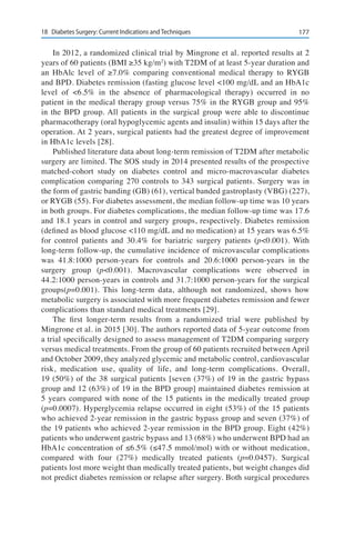 17718	 Diabetes Surgery: Current Indications and Techniques
In 2012, a randomized clinical trial by Mingrone et al. reported results at 2
years of 60 patients (BMI ≥35 kg/m2
) with T2DM of at least 5-year duration and
an HbAlc level of ≥7.0% comparing conventional medical therapy to RYGB
and BPD. Diabetes remission (fasting glucose level <100 mg/dL and an HbA1c
level of <6.5% in the absence of pharmacological therapy) occurred in no
patient in the medical therapy group versus 75% in the RYGB group and 95%
in the BPD group. All patients in the surgical group were able to discontinue
pharmacotherapy (oral hypoglycemic agents and insulin) within 15 days after the
operation. At 2 years, surgical patients had the greatest degree of improvement
in HbA1c levels [28].
Published literature data about long-term remission of T2DM after metabolic
surgery are limited. The SOS study in 2014 presented results of the prospective
matched-cohort study on diabetes control and micro-macrovascular diabetes
complication comparing 270 controls to 343 surgical patients. Surgery was in
the form of gastric banding (GB) (61), vertical banded gastroplasty (VBG) (227),
or RYGB (55). For diabetes assessment, the median follow-up time was 10 years
in both groups. For diabetes complications, the median follow-up time was 17.6
and 18.1 years in control and surgery groups, respectively. Diabetes remission
(defined as blood glucose <110 mg/dL and no medication) at 15 years was 6.5%
for control patients and 30.4% for bariatric surgery patients (p<0.001). With
long-term follow-up, the cumulative incidence of microvascular complications
was 41.8:1000 person-years for controls and 20.6:1000 person-years in the
surgery group (p<0.001). Macrovascular complications were observed in
44.2:1000 person-years in controls and 31.7:1000 person-years for the surgical
groups(p=0.001). This long-term data, although not randomized, shows how
metabolic surgery is associated with more frequent diabetes remission and fewer
complications than standard medical treatments [29].
The first longer-term results from a randomized trial were published by
Mingrone et al. in 2015 [30]. The authors reported data of 5-year outcome from
a trial specifically designed to assess management of T2DM comparing surgery
versus medical treatments. From the group of 60 patients recruited between April
and October 2009, they analyzed glycemic and metabolic control, cardiovascular
risk, medication use, quality of life, and long-term complications. Overall,
19 (50%) of the 38 surgical patients [seven (37%) of 19 in the gastric bypass
group and 12 (63%) of 19 in the BPD group] maintained diabetes remission at
5 years compared with none of the 15 patients in the medically treated group
(p=0.0007). Hyperglycemia relapse occurred in eight (53%) of the 15 patients
who achieved 2-year remission in the gastric bypass group and seven (37%) of
the 19 patients who achieved 2-year remission in the BPD group. Eight (42%)
patients who underwent gastric bypass and 13 (68%) who underwent BPD had an
HbA1c concentration of ≤6.5% (≤47.5 mmol/mol) with or without medication,
compared with four (27%) medically treated patients (p=0.0457). Surgical
patients lost more weight than medically treated patients, but weight changes did
not predict diabetes remission or relapse after surgery. Both surgical procedures
 