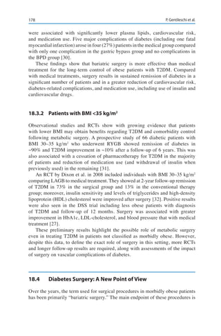 178 P. Gentileschi et al.
were associated with significantly lower plasma lipids, cardiovascular risk,
and medication use. Five major complications of diabetes (including one fatal
myocardial infarction) arose in four (27%) patients in the medical group compared
with only one complication in the gastric bypass group and no complications in
the BPD group [30].
These findings show that bariatric surgery is more effective than medical
treatment for the long-term control of obese patients with T2DM. Compared
with medical treatments, surgery results in sustained remission of diabetes in a
significant number of patients and in a greater reduction of cardiovascular risk,
diabetes-related complications, and medication use, including use of insulin and
cardiovascular drugs.
18.3.2	 Patients with BMI <35 kg/m2
Observational studies and RCTs show with growing evidence that patients
with lower BMI may obtain benefits regarding T2DM and comorbidity control
following metabolic surgery. A prospective study of 66 diabetic patients with
BMI 30–35 kg/m2
who underwent RYGB showed remission of diabetes in
~90% and T2DM improvement in ~10% after a follow-up of 6 years. This was
also associated with a cessation of pharmacotherapy for T2DM in the majority
of patients and reduction of medication use (and withdrawal of insulin when
previously used) in the remaining [31].
An RCT by Dixon et al. in 2008 included individuals with BMI 30–35 kg/m2
comparing LAGB to medical treatment. They showed at 2-year follow-up remission
of T2DM in 73% in the surgical group and 13% in the conventional therapy
group; moreover, insulin sensitivity and levels of triglycerides and high-density
lipoprotein (HDL) cholesterol were improved after surgery [32]. Positive results
were also seen in the DSS trial including less obese patients with diagnosis
of T2DM and follow-up of 12 months. Surgery was associated with greater
improvement in HbA1c, LDL-cholesterol, and blood pressure that with medical
treatment [27].
These preliminary results highlight the possible role of metabolic surgery
even in treating T2DM in patients not classified as morbidly obese. However,
despite this data, to define the exact role of surgery in this setting, more RCTs
and longer follow-up results are required, along with assessments of the impact
of surgery on vascular complications of diabetes.
18.4	 Diabetes Surgery: A New Point of View
Over the years, the term used for surgical procedures in morbidly obese patients
has been primarily “bariatric surgery.” The main endpoint of these procedures is
 