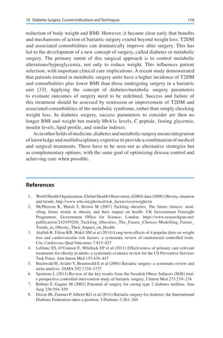 17918	 Diabetes Surgery: Current Indications and Techniques
reduction of body weight and BMI. However, it became clear early that benefits
and mechanisms of action of bariatric surgery extend beyond weight loss: T2DM
and associated comorbidities can dramatically improve after surgery. This has
led to the development of a new concept of surgery, called diabetes or metabolic
surgery. The primary intent of this surgical approach is to control metabolic
alterations/hyperglycemia, not only to reduce weight. This influences patient
selection, with important clinical care implications. A recent study demonstrated
that patients treated in metabolic surgery units have a higher incidence of T2DM
and comorbidities plus lower BMI than those undergoing surgery in a bariatric
unit [33]. Applying the concept of diabetes/metabolic surgery parameters
to evaluate outcomes of surgery need to be redefined. Success and failure of
this treatment should be assessed by remission or improvement of T2DM and
associated comorbidities of the metabolic syndrome, rather than simply checking
weight loss. In diabetes surgery, success parameters to consider are then no
longer BMI and weight but mainly HbA1c levels, C peptide, fasting glycemia,
insulin levels, lipid profile, and similar indexes.
Asinotherfieldsofmedicine,diabetesandmetabolicsurgerymeansintegration
of knowledge and multidisciplinary expertise to provide a combination of medical
and surgical treatments. These have to be seen not as alternative strategies but
as complementary options, with the same goal of optimizing disease control and
achieving cure when possible.
References
1.	 World Health Organization, Global Health Observatory (GHO) data (2008) Obesity, situation
and trends. http://www.who.int/gho/ncd/risk_factors/overweight/en
2.	 McPherson K, Marsh T, Brown M (2007) Tackling obesities: The future choices: mod-
elling future trends in obesity and their impact on health. UK Government Foresight
Programme, Government Ofﬁce for Science, London. https://www.researchgate.net/
publication/242459208_Tackling_Obesities_The_Future_Choices-Modelling_Future_
Trends_in_Obesity_Their_Impact_on_Health
3.	 Atallah R, Filion KB, Wakil SM et al (2014) Long-term effects of 4 popular diets on weight
loss and cardiovascular risk factors: a systematic review of randomized controlled trials.
Circ Cardiovasc Qual Outcomes 7:815–827
4.	 Leblanc ES, O’Connor E, Whitlock EP et al (2011) Effectiveness of primary care-relevant
treatments for obesity in adults: a systematic evidence review for the US Preventive Services
Task Force. Ann Intern Med 155:434–447
5.	 Buchwald H, Avidor Y, Braunwald E et al (2004) Bariatric surgery: a systematic review and
meta-analysis. JAMA 292:1724–1737
6.	 Sjostrom L (2013) Review of the key results from the Swedish Obese Subjects (SOS) trial:
a prospective controlled intervention study of bariatric surgery. J Intern Med 273:219–234
7.	 Rubino F, Gagner M (2002) Potential of surgery for curing type 2 diabetes mellitus. Ann
Surg 236:554–559
8.	 Dixon JB, Zimmet P, Alberti KG et al (2011) Bariatric surgery for diabetes: the International
Diabetes Federation takes a position. J Diabetes 3:261–264
 