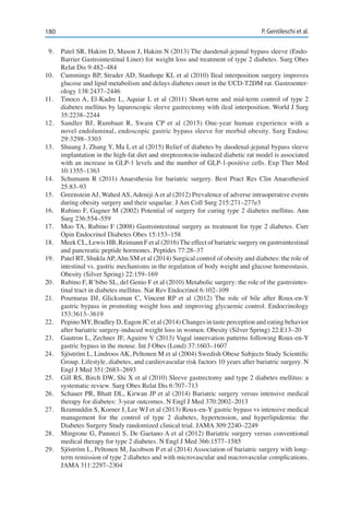180 P. Gentileschi et al.
9.	 Patel SR, Hakim D, Mason J, Hakim N (2013) The duodenal-jejunal bypass sleeve (Endo-
Barrier Gastrointestinal Liner) for weight loss and treatment of type 2 diabetes. Surg Obes
Relat Dis 9:482–484
10.	 Cummings BP, Strader AD, Stanhope KL et al (2010) Ileal interposition surgery improves
glucose and lipid metabolism and delays diabetes onset in the UCD-T2DM rat. Gastroenter-
ology 138:2437–2446
11.	 Tinoco A, El-Kadre L, Aquiar L et al (2011) Short-term and mid-term control of type 2
diabetes mellitus by laparoscopic sleeve gastrectomy with ileal interposition. World J Surg
35:2238–2244
12.	 Sandler BJ, Rumbaut R, Swain CP et al (2015) One-year human experience with a
novel endoluminal, endoscopic gastric bypass sleeve for morbid obesity. Surg Endosc
29:3298–3303
13.	 Shuang J, Zhang Y, Ma L et al (2015) Relief of diabetes by duodenal-jejunal bypass sleeve
implantation in the high-fat diet and streptozotocin-induced diabetic rat model is associated
with an increase in GLP-1 levels and the number of GLP-1-positive cells. Exp Ther Med
10:1355–1363
14.	 Schumann R (2011) Anaesthesia for bariatric surgery. Best Pract Res Clin Anaesthesiol
25:83–93
15.	 Greenstein AJ, Wahed AS, Adeniji A et al (2012) Prevalence of adverse intraoperative events
during obesity surgery and their sequelae. J Am Coll Surg 215:271–277e3
16.	 Rubino F, Gagner M (2002) Potential of surgery for curing type 2 diabetes mellitus. Ann
Surg 236:554–559
17.	 Moo TA, Rubino F (2008) Gastrointestinal surgery as treatment for type 2 diabetes. Curr
Opin Endocrinol Diabetes Obes 15:153–158
18.	 Meek CL, Lewis HB, Reimann F et al (2016)The effect of bariatric surgery on gastrointestinal
and pancreatic peptide hormones. Peptides 77:28–37
19.	 Patel RT, ShuklaAP,Ahn SM et al (2014) Surgical control of obesity and diabetes: the role of
intestinal vs. gastric mechanisms in the regulation of body weight and glucose homeostasis.
Obesity (Silver Spring) 22:159–169
20.	 Rubino F, R’bibo SL, del Genio F et al (2010) Metabolic surgery: the role of the gastrointes-
tinal tract in diabetes mellitus. Nat Rev Endocrinol 6:102–109
21.	 Pournaras DJ, Glicksman C, Vincent RP et al (2012) The role of bile after Roux-en-Y
gastric bypass in promoting weight loss and improving glycaemic control. Endocrinology
153:3613–3619
22.	 Pepino MY, Bradley D, Eagon JC et al (2014) Changes in taste perception and eating behavior
after bariatric surgery-induced weight loss in women. Obesity (Silver Spring) 22:E13–20
23.	 Gautron L, Zechner JF, Aguirre V (2013) Vagal innervation patterns following Roux-en-Y
gastric bypass in the mouse. Int J Obes (Lond) 37:1603–1607
24.	 Sjöström L, Lindroos AK, Peltonen M et al (2004) Swedish Obese Subjects Study Scientific
Group. Lifestyle, diabetes, and cardiovascular risk factors 10 years after bariatric surgery. N
Engl J Med 351:2683–2693
25.	 Gill RS, Birch DW, Shi X et al (2010) Sleeve gastrectomy and type 2 diabetes mellitus: a
systematic review. Surg Obes Relat Dis 6:707–713
26.	 Schauer PR, Bhatt DL, Kirwan JP et al (2014) Bariatric surgery versus intensive medical
therapy for diabetes: 3-year outcomes. N Engl J Med 370:2002–2013
27.	 Ikramuddin S, Korner J, Lee WJ et al (2013) Roux-en-Y gastric bypass vs intensive medical
management for the control of type 2 diabetes, hypertension, and hyperlipidemia: the
Diabetes Surgery Study randomized clinical trial. JAMA 309:2240–2249
28.	 Mingrone G, Panunzi S, De Gaetano A et al (2012) Bariatric surgery versus conventional
medical therapy for type 2 diabetes. N Engl J Med 366:1577–1585
29.	 Sjöström L, Peltonen M, Jacobson P et al (2014) Association of bariatric surgery with long-
term remission of type 2 diabetes and with microvascular and macrovascular complications.
JAMA 311:2297–2304
 