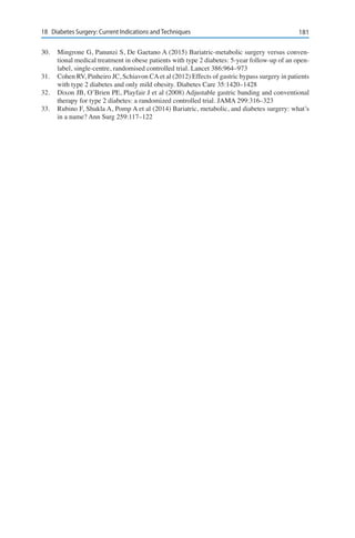 18118	 Diabetes Surgery: Current Indications and Techniques
30.	 Mingrone G, Panunzi S, De Gaetano A (2015) Bariatric-metabolic surgery versus conven-
tional medical treatment in obese patients with type 2 diabetes: 5-year follow-up of an open-
label, single-centre, randomised controlled trial. Lancet 386:964–973
31.	 Cohen RV, Pinheiro JC, Schiavon CAet al (2012) Effects of gastric bypass surgery in patients
with type 2 diabetes and only mild obesity. Diabetes Care 35:1420–1428
32.	 Dixon JB, O’Brien PE, Playfair J et al (2008) Adjustable gastric banding and conventional
therapy for type 2 diabetes: a randomized controlled trial. JAMA 299:316–323
33.	 Rubino F, Shukla A, Pomp A et al (2014) Bariatric, metabolic, and diabetes surgery: what’s
in a name? Ann Surg 259:117–122
 