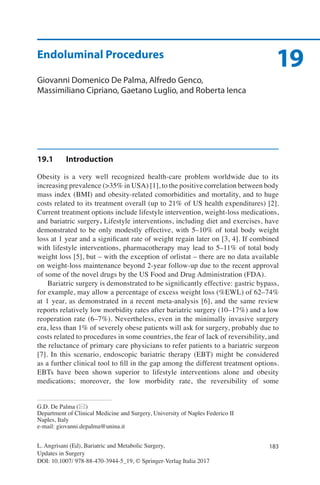 183L. Angrisani (Ed), Bariatric and Metabolic Surgery,
Updates in Surgery
DOI: 10.1007/ 978-88-470-3944-5_19, © Springer-Verlag Italia 2017
G.D. De Palma (*)
Department of Clinical Medicine and Surgery, University of Naples Federico II
Naples, Italy
e-mail: giovanni.depalma@unina.it
19Endoluminal Procedures
Giovanni Domenico De Palma, Alfredo Genco,
Massimiliano Cipriano, Gaetano Luglio, and Roberta Ienca
19.1	Introduction
Obesity is a very well recognized health-care problem worldwide due to its
increasing prevalence (>35% in USA) [1], to the positive correlation between body
mass index (BMI) and obesity-related comorbidities and mortality, and to huge
costs related to its treatment overall (up to 21% of US health expenditures) [2].
Current treatment options include lifestyle intervention, weight-loss medications,
and bariatric surgery. Lifestyle interventions, including diet and exercises, have
demonstrated to be only modestly effective, with 5–10% of total body weight
loss at 1 year and a significant rate of weight regain later on [3, 4]. If combined
with lifestyle interventions, pharmacotherapy may lead to 5–11% of total body
weight loss [5], but – with the exception of orlistat – there are no data available
on weight-loss maintenance beyond 2-year follow-up due to the recent approval
of some of the novel drugs by the US Food and Drug Administration (FDA).
Bariatric surgery is demonstrated to be significantly effective: gastric bypass,
for example, may allow a percentage of excess weight loss (%EWL) of 62–74%
at 1 year, as demonstrated in a recent meta-analysis [6], and the same review
reports relatively low morbidity rates after bariatric surgery (10–17%) and a low
reoperation rate (6–7%). Nevertheless, even in the minimally invasive surgery
era, less than 1% of severely obese patients will ask for surgery, probably due to
costs related to procedures in some countries, the fear of lack of reversibility, and
the reluctance of primary care physicians to refer patients to a bariatric surgeon
[7]. In this scenario, endoscopic bariatric therapy (EBT) might be considered
as a further clinical tool to fill in the gap among the different treatment options.
EBTs have been shown superior to lifestyle interventions alone and obesity
medications; moreover, the low morbidity rate, the reversibility of some
 