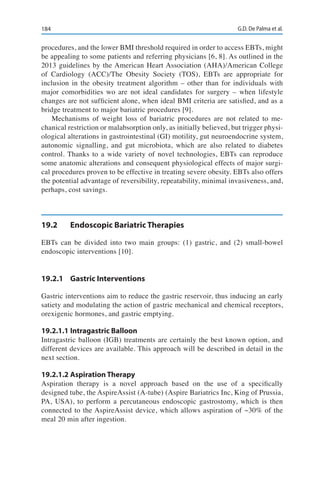 184 G.D. De Palma et al.
procedures, and the lower BMI threshold required in order to access EBTs, might
be appealing to some patients and referring physicians [6, 8]. As outlined in the
2013 guidelines by the American Heart Association (AHA)/American College
of Cardiology (ACC)/The Obesity Society (TOS), EBTs are appropriate for
inclusion in the obesity treatment algorithm – other than for individuals with
major comorbidities wo are not ideal candidates for surgery – when lifestyle
changes are not sufficient alone, when ideal BMI criteria are satisfied, and as a
bridge treatment to major bariatric procedures [9].
Mechanisms of weight loss of bariatric procedures are not related to me-
chanical restriction or malabsorption only, as initially believed, but trigger physi-
ological alterations in gastrointestinal (GI) motility, gut neuroendocrine system,
autonomic signalling, and gut microbiota, which are also related to diabetes
control. Thanks to a wide variety of novel technologies, EBTs can reproduce
some anatomic alterations and consequent physiological effects of major surgi-
cal procedures proven to be effective in treating severe obesity. EBTs also offers
the potential advantage of reversibility, repeatability, minimal invasiveness, and,
perhaps, cost savings.
19.2	 Endoscopic Bariatric Therapies
EBTs can be divided into two main groups: (1) gastric, and (2) small-bowel
endoscopic interventions [10].
19.2.1	 Gastric Interventions
Gastric interventions aim to reduce the gastric reservoir, thus inducing an early
satiety and modulating the action of gastric mechanical and chemical receptors,
orexigenic hormones, and gastric emptying.
19.2.1.1	Intragastric Balloon
Intragastric balloon (IGB) treatments are certainly the best known option, and
different devices are available. This approach will be described in detail in the
next section.
19.2.1.2	Aspiration Therapy
Aspiration therapy is a novel approach based on the use of a specifically
designed tube, the AspireAssist (A-tube) (Aspire Bariatrics Inc, King of Prussia,
PA, USA), to perform a percutaneous endoscopic gastrostomy, which is then
connected to the AspireAssist device, which allows aspiration of ~30% of the
meal 20 min after ingestion.
 