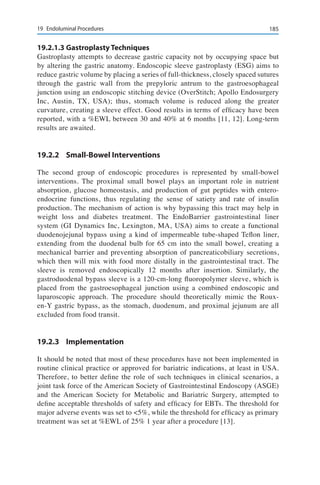 18519	 Endoluminal Procedures
19.2.1.3	Gastroplasty Techniques
Gastroplasty attempts to decrease gastric capacity not by occupying space but
by altering the gastric anatomy. Endoscopic sleeve gastroplasty (ESG) aims to
reduce gastric volume by placing a series of full-thickness, closely spaced sutures
through the gastric wall from the prepyloric antrum to the gastroesophageal
junction using an endoscopic stitching device (OverStitch; Apollo Endosurgery
Inc, Austin, TX, USA); thus, stomach volume is reduced along the greater
curvature, creating a sleeve effect. Good results in terms of efficacy have been
reported, with a %EWL between 30 and 40% at 6 months [11, 12]. Long-term
results are awaited.
19.2.2	 Small-Bowel Interventions
The second group of endoscopic procedures is represented by small-bowel
interventions. The proximal small bowel plays an important role in nutrient
absorption, glucose homeostasis, and production of gut peptides with entero-
endocrine functions, thus regulating the sense of satiety and rate of insulin
production. The mechanism of action is why bypassing this tract may help in
weight loss and diabetes treatment. The EndoBarrier gastrointestinal liner
system (GI Dynamics Inc, Lexington, MA, USA) aims to create a functional
duodenojejunal bypass using a kind of impermeable tube-shaped Teflon liner,
extending from the duodenal bulb for 65 cm into the small bowel, creating a
mechanical barrier and preventing absorption of pancreaticobiliary secretions,
which then will mix with food more distally in the gastrointestinal tract. The
sleeve is removed endoscopically 12 months after insertion. Similarly, the
gastroduodenal bypass sleeve is a 120-cm-long fluoropolymer sleeve, which is
placed from the gastroesophageal junction using a combined endoscopic and
laparoscopic approach. The procedure should theoretically mimic the Roux-
en-Y gastric bypass, as the stomach, duodenum, and proximal jejunum are all
excluded from food transit.
19.2.3	Implementation
It should be noted that most of these procedures have not been implemented in
routine clinical practice or approved for bariatric indications, at least in USA.
Therefore, to better define the role of such techniques in clinical scenarios, a
joint task force of the American Society of Gastrointestinal Endoscopy (ASGE)
and the American Society for Metabolic and Bariatric Surgery, attempted to
define acceptable thresholds of safety and efficacy for EBTs. The threshold for
major adverse events was set to <5%, while the threshold for efficacy as primary
treatment was set at %EWL of 25% 1 year after a procedure [13].
 