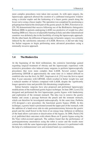 4 V. Pilone et al.
more complex procedures were taken into account. As with open surgery, the
laparoscopic approach allowed the creation of a calibrated transgastric window
using a circular stapler and the fashioning of a linear gastric pouch along the
lesser curve using a linear stapler. The operation was completed by positioning a
polypropylene band at the distal part of the gastric pouch. In 2001, Forestieri et al.
[29, 30] demonstrated that success following use of the BioEnterics Intragastric
Balloon (BIB) in patients undergoing LAGB was predictive of weight loss after
banding (BIB test). Success of adjustable banding in Italy and other industrialized
countries was definitely due to the feasibility of using the laparoscopic approach.
On the other hand, the diffusion of laparoscopy in bariatric surgery was certainly
induced by the satisfactory outcomes of LAGB. However, it did not take long
for Italian surgeons to begin performing more advanced procedures using a
minimally invasive approach.
1.4	 The Modern Era
At the beginning of the third millennium, the extensive knowledge gained
regarding surgical treatment of obesity and the laparoscopic experience with
restrictive procedures also induced many surgeons to perform laparoscopically
procedures that were more complex than LAGB. Several centers began
performing LRYGB at approximately the same time (it is indeed difficult to
establish who was the first). In 2007, Angrisani et al. [31] were the first to report
their 5-year outcomes with LRYGB, which resulted in better weight loss and
a reduced number of failures compared with LAGB, despite the significantly
longer operative time and possible life-threatening complications.
Italian bariatric surgeons have also proposed and performed laparoscopic
modifications of the traditional gastric bypass technique. In June 2001, Lesti [32]
designed and performed the first laparoscopic gastric bypass with fundectomy
and exploration of the remnant stomach. The idea was to remove the gastric
fundus and create a passage between the pouch and the remnant stomach,
which can therefore be investigated endoscopically. At the same time, Furbetta
[33] designed a new procedure: the functional gastric bypass (FGB). In this
technique, a gastric band is positioned around the upper part of the stomach, with
the addition of a hand-sewn side-to-side gastroenterostomy between the gastric
pouch and the small bowel in the form of an omega loop. Inflation or deflation
of the band allows activation or deactivation of the bypass. In 2006, Parini [34]
et al. published their outcomes with robotic Roux-en-Y gastric bypass using the
Da Vinci robot-assisted approach. The authors found that the performance of
gastrojejunostomy anastomosis using the robot is easier and the results more
certain than with the same laparoscopic procedure, because it is performed with
the help of a tridimensional view and restored hand–eye coordination.
 