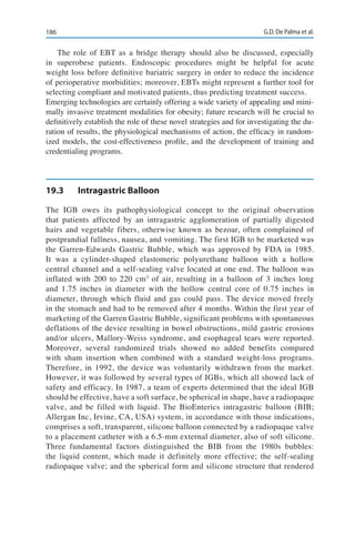 186 G.D. De Palma et al.
The role of EBT as a bridge therapy should also be discussed, especially
in superobese patients. Endoscopic procedures might be helpful for acute
weight loss before definitive bariatric surgery in order to reduce the incidence
of perioperative morbidities; moreover, EBTs might represent a further tool for
selecting compliant and motivated patients, thus predicting treatment success.
Emerging technologies are certainly offering a wide variety of appealing and mini-
mally invasive treatment modalities for obesity; future research will be crucial to
definitively establish the role of these novel strategies and for investigating the du-
ration of results, the physiological mechanisms of action, the efficacy in random-
ized models, the cost-effectiveness profile, and the development of training and
credentialing programs.
19.3	 Intragastric Balloon
The IGB owes its pathophysiological concept to the original observation
that patients affected by an intragastric agglomeration of partially digested
hairs and vegetable fibers, otherwise known as bezoar, often complained of
postprandial fullness, nausea, and vomiting. The first IGB to be marketed was
the Garren-Edwards Gastric Bubble, which was approved by FDA in 1985.
It was a cylinder-shaped elastomeric polyurethane balloon with a hollow
central channel and a self-sealing valve located at one end. The balloon was
inflated with 200 to 220 cm3
of air, resulting in a balloon of 3 inches long
and 1.75 inches in diameter with the hollow central core of 0.75 inches in
diameter, through which fluid and gas could pass. The device moved freely
in the stomach and had to be removed after 4 months. Within the first year of
marketing of the Garren Gastric Bubble, significant problems with spontaneous
deflations of the device resulting in bowel obstructions, mild gastric erosions
and/or ulcers, Mallory-Weiss syndrome, and esophageal tears were reported.
Moreover, several randomized trials showed no added benefits compared
with sham insertion when combined with a standard weight-loss programs.
Therefore, in 1992, the device was voluntarily withdrawn from the market.
However, it was followed by several types of IGBs, which all showed lack of
safety and efficacy. In 1987, a team of experts determined that the ideal IGB
should be effective, have a soft surface, be spherical in shape, have a radiopaque
valve, and be filled with liquid. The BioEnterics intragastric balloon (BIB;
Allergan Inc, Irvine, CA, USA) system, in accordance with those indications,
comprises a soft, transparent, silicone balloon connected by a radiopaque valve
to a placement catheter with a 6.5-mm external diameter, also of soft silicone.
Three fundamental factors distinguished the BIB from the 1980s bubbles:
the liquid content, which made it definitely more effective; the self-sealing
radiopaque valve; and the spherical form and silicone structure that rendered
 