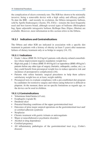 18719	 Endoluminal Procedures
the complication of ulcers extremely rare. The IGB has shown to be minimally
invasive, being a removable device with a high safety and efficacy profile.
To date the BIB – and recently its evolution, the Orbera intragastric balloon,
sold by Apollo Endosurgery (Austin, TX, USA) – remains the most frequently
used and best known brand, although several types of balloons (Heliosphere
bag, Spatz adjustable intragastric balloon, ReShape Duo, Elipse, Obalon) are
available. However, most information in this section refers to the Orbera.
19.3.1	 Indications and Contraindications
The Orbera and other IGB are indicated in association with a specific diet
treatment in patients with a history of obesity (at least 5 years) after numerous
failures of dietary treatment only or as bridge to surgery [14, 15].
19.3.1.1	Indications
•	 Grade 1 obese (BMI 30–34.9 kg/m2
) patients with obesity-related comorbidi-
ties whose improvement requires mandatory weight loss
•	 High-risk grade 2–3 obese (BMI 35-49.9 kg/m2
) or superobese (BMI >50 kg/m2
)
patients before any other type of surgery (bariatric, orthopedic, cardiac, etc.), as
they could benefit from presurgical weight loss to reduce operative risk and
incidence of postoperative complications [16].
•	 Patients who refuse bariatric surgical procedures to help them achieve
satisfactory weight loss or, at least, weight stability
•	 Presurgical tests to evaluate compliance with a pre-established diet program
by candidates for restrictive surgery and whose eating behavior is difficult to
pinpoint. At the moment, there are no specific limitations as regards age, so
the device can be used in children.
19.3.1.2	Contraindications
•	 Voluminous hiatal hernia (>5 cm);
•	 Esophagitis (>grade II)
•	 Duodenal ulcer
•	 Potential bleeding conditions of the upper gastrointestinal tract
•	 Outcomes of prior major surgical operations on the gastrointestinal tract and/
or certified adhesion syndrome
•	 Neoplasias
•	 Chronic treatment with gastric irritants or anticoagulants
•	 Major or noncollaborative psychiatric disorders
•	 Alcohol or drug dependence
•	 Certified pregnancy
•	 All inflammatory pathologies of the gastrointestinal tract (e.g., Crohn’s
disease)
 