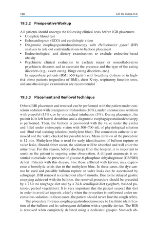 188 G.D. De Palma et al.
19.3.2	 Preoperative Workup
All patients should undergo the following clinical tests before IGB placement.
•	 Complete blood test
•	 Echocardiogram (ECG) and cardiologic video
•	 Diagnostic esophagogastroduodenoscopy with Helicobacter pylori (HP)
analysis to rule out contraindications to balloon placement
•	 Endocrinological and dietary examinations to exclude endocrine-based
obesity
•	 Psychiatric clinical evaluation to exclude major or noncollaborative
psychiatric diseases and to ascertain the presence and the type of the eating
disorders (e.g., sweet eating, binge eating disorders, etc.)
In superobese patients (BMI >50 kg/m2
) with breathing distress or in high-
risk obese patients (regardless of BMI), chest X-ray, respiratory function tests,
and anesthesiologic examination are recommended
19.3.3	 Placement and Removal Technique
Orbera/BIB placement and removal can be performed with the patient under con-
scious sedation with diazepam or midazolam (80%), under unconscious sedation
with propofol (15%), or by orotracheal intubation (5%). During placement, the
patient is in left lateral decubitus and a diagnostic esophagogastroduodenoscopy
is performed. Then, the balloon is positioned with the valve under the cardia
and filled under endoscopic vision with 500–700 mL of physiological solution
and 10ml vital staining solution (methylene blue). The connection catheter is re-
moved and the valve checked for possible leaks. Mean duration of the procedure
is 12 min. Methylene blue is used for early identification of balloon rupture or
valve leaks. Should either occur, the solution will be absorbed and will color the
urine blue. For this reason, before discharge from the hospital, it is important to
sensitize the patient to ongoing urine observation. A diligent anamnesis is es-
sential to exclude the presence of glucose-6-phosphate dehydrogenase (G6PDH)
deficit. Patients with this disease, like those afflicted with favism, may experi-
ence a hemolytic crisis due to the methylene blue. In these cases, the dye can-
not be used and possible balloon rupture or valve leaks can be ascertained by
echograph. BIB removal is carried out after 6 months. Due to the delayed gastric
emptying achieved with the balloon, the removal procedure should be preceded
by a 72-h no roughage diet and by a 24-h semiliquid diet (yoghurt, mashed po-
tatoes, puréed vegetables). It is very important that the patient respect this diet
in order to avoid ab ingestis, chiefly when the procedure is performed under un-
conscious sedation. In these cases, the patient should never lose the cough reflex.
The procedure foresees esophagogastroduodenoscopy to facilitate identifica-
tion of the balloon and its subsequent deflation with a specific device. The BIB
is removed when completely deflated using a dedicated grasper. Stomach ob-
 