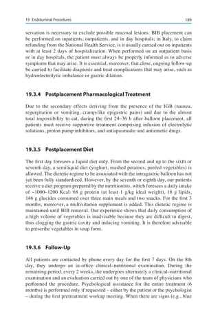 18919	 Endoluminal Procedures
servation is necessary to exclude possible mucosal lesions. BIB placement can
be performed on inpatients, outpatients, and in day hospitals; in Italy, to claim
refunding from the National Health Service, is it usually carried out on inpatients
with at least 2 days of hospitalization. When performed on an outpatient basis
or in day hospitals, the patient must always be properly informed as to adverse
symptoms that may arise. It is essential, moreover, that close, ongoing follow-up
be carried to facilitate diagnosis and treat complications that may arise, such as
hydroelectrolytic imbalance or gastric dilation.
19.3.4	 Postplacement Pharmacological Treatment
Due to the secondary effects deriving from the presence of the IGB (nausea,
regurgitation or vomiting, cramp-like epigastric pains) and due to the almost
total impossibility to eat, during the first 24–36 h after balloon placement, all
patients must receive supportive treatment comprising infusion of electrolytic
solutions, proton pump inhibitors, and antispasmodic and antiemetic drugs.
19.3.5	 Postplacement Diet
The first day foresees a liquid diet only. From the second and up to the sixth or
seventh day, a semiliquid diet (yoghurt, mashed potatoes, puréed vegetables) is
allowed. The dietetic regime to be associated with the intragastric balloon has not
yet been fully standardized. However, by the seventh or eighth day, our patients
receive a diet program prepared by the nutritionists, which foresees a daily intake
of ~1000–1200 Kcal: 68 g protein (at least 1 g/kg ideal weight), 18 g lipids,
146 g glucides consumed over three main meals and two snacks. For the first 3
months, moreover, a multivitamin supplement is added. This dietetic regime is
maintained until BIB removal. Our experience shows that daily consumption of
a high volume of vegetables is inadvisable because they are difficult to digest,
thus clogging the gastric cavity and inducing vomiting. It is therefore advisable
to prescribe vegetables in soup form.
19.3.6	Follow-Up
All patients are contacted by phone every day for the first 7 days. On the 8th
day, they undergo an in-office clinical–nutritional examination. During the
remaining period, every 2 weeks, the undergoes alternately a clinical–nutritional
examination and an evaluation carried out by one of the team of physicians who
performed the procedure. Psychological assistance for the entire treatment (6
months) is performed only if requested – either by the patient or the psychologist
– during the first pretreatment workup meeting. When there are signs (e.g., blue
 