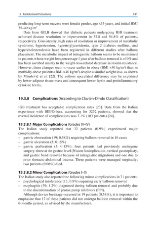 19119	 Endoluminal Procedures
predicting long-term success were female gender, age <35 years, and initial BMI
35–40 kg/m2
.
Data from GILB showed that diabetic patients undergoing IGB treatment
achieved disease resolution or improvement in 32.8 and 54.8% of patients,
respectively. Consistently, high rates of resolution or improvement of metabolic
syndrome, hypertension, hypertriglyceridemia, type 2 diabetes mellitus, and
hypercholesterolemia have been registered in different studies after balloon
placement. The metabolic impact of intragastric balloon seems to be maintained
in patients whose weight loss percentage 1 year after balloon removal is >10% and
has been ascribed mainly to the weight-loss-related decrease in insulin resistance.
However, these changes seem to occur earlier in obese (BMI <40 kg/m2
) than in
morbidly obese patients (BMI >40 kg/m2
) despite a similar weight loss, as shown
by Mirošević et al. [22]. The authors speculated difference may be explained
by lower adipose tissue mass and consequent lower leptin and proinflammatory
cytokine levels.
19.3.8	Complications (According to Clavien-Dindo Classification)
IGB treatment has acceptable complication rates [23]. Data from the Italian
experience with BIB/Orbera, accounting for 3252 patients, showed that the
overall incidence of complications was 3.1% (103 patients) [24].
19.3.8.1	Major Complications (Grades III–IV)
The Italian study reported that 32 patients (0.9%) experienced major
complications:
–	 gastric obstruction (19; 0.58%) requiring balloon removal in 16 cases
–	 gastric ulceration (5; 0.15%)
–	 gastric perforation (5; 0.15%); four patients had previously undergone
surgery: three at the gastric level (Nissen fundoplication, vertical gastroplasty,
and gastric band removal because of intragastric migration) and one due to
prior thoracic-abdominal trauma. Three patients were managed surgically;
two patients (0.06%) died.
19.3.8.2	Minor Complications (Grades I–II)
The Italian study also reported the following minor complications in 71 patients:
–	 psychological intolerance (13; 0.9%) requiring early balloon removal
–	 esophagitis (39; 1.2%) diagnosed during balloon removal and probably due
to the discontinuation of proton pump inhibitors (PPI).
Although device breakage occurred in 19 patients (0.58%), it is important to
emphasize that 17 of these patients did not undergo balloon removal within the
6-months period, as advised by the manufacturer.
 