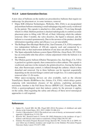 192 G.D. De Palma et al.
19.3.9	 Latest-Generation Devices
A new class of balloons on the market are procedureless balloons that require no
endoscopy for placement or, in some instances, removal.
•	 Elipse IGB (Allurion Technologies, Wellesley, MA, USA) is an encapsulated
polyurethane balloon containing a small radiopaque ring and is easily swallowed
by the patient. The capsule is attached to a thin catheter ~75-cm long through
which it is filled. Balloon position is checked radiologically to confirm accurate
placement prior to filling with 550 mL of fluid, following which the catheter
removed. After 4 months, the valve dissolves, the liquid is released, and the
balloon is evacuated spontaneously. Due to the newness of the product, detailed
information regarding safety and efficacy is as yet unavailable.
•	 The ReShape Duo (Reshape Medical Inc, San Clemente, CA, USA) comprises
two independent balloons of 450-mL capacity each and connected by a
flexible tube so that inadvertent deflation of one does not affect the other.
•	 The Spatz adjustable balloon system (Spatz FGIA Inc, Great Neck, NY, USA)
has an extractable tube that allows volume adjustment while the balloon is in
the stomach.
•	 The Obalon gastric balloon (Obalon Therapeutics Inc, San Diego, CA, USA)
is packed in a gelatin capsule, then connected to a thin catheter. The capsule is
swallowed, and once in the stomach, the gelatin dissolves, freeing the balloon
that, after fluoroscopic control, is inflated through the catheter, which is then
detached and removed. Up to three balloons can be ingested sequentially
depending on the desired hunger control and weight loss. It is endoscopically
removed after 12–26 weeks.
Other space-occupying devices are also available, such as the silicone
TransPyloric Shuttle (BAROnova Inc, Goleta, CA, USA), which delays gastric
emptying with intermittent closures of the pylorus, exploiting peristalsis
movement. Another is the Full Sense Device (BFKW LLC, Grand Rapids, MI,
USA), a gastroesophageal stent that induces satiety by the pressure it applies
on the cardia. Data regarding the safety and efficacy of these novel nonsurgical
approaches is still required.
References
1.	 Ogden CL, Carroll MD, Kit BK, Flegal KM (2014) Prevalence of childhood and adult
obesity in the United States, 2011–2012. JAMA 311:806–814
2.	 Cawley J, Meyerhoefer C (2012) The medical care costs of obesity: an instrumental variables
approach. J Health Econ 31:219–230
3.	 Knowler WC, Barrett-Connor E, Fowler SE (2002) Reduction in the incidence of type 2
diabetes with lifestyle intervention or metformin. N Engl J Med 346:393–403
4.	 Diabetes Prevention Program Research Group, Knowler WC, Fowler SE et al (2009) 10-
year follow-up of diabetes incidence and weight loss in the Diabetes Prevention Program
Outcomes Study. Lancet 374:1677–1686
 
