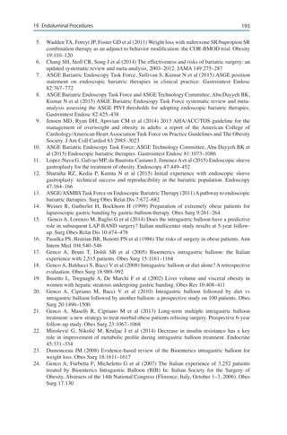 19319	 Endoluminal Procedures
5.	 Wadden TA, Foreyt JP, Foster GD et al (2011) Weight loss with naltrexone SR/bupropion SR
combination therapy as an adjunct to behavior modification: the COR-BMOD trial. Obesity
19:110–120
6.	 Chang SH, Stoll CR, Song J et al (2014) The effectiveness and risks of bariatric surgery: an
updated systematic review and meta-analysis, 2003–2012. JAMA 149:275–287
7.	 ASGE Bariatric Endoscopy Task Force, Sullivan S, Kumar N et al (2015) ASGE position
statement on endoscopic bariatric therapies in clinical practice. Gastrointest Endosc
82:767–772
8.	 ASGE Bariatric Endoscopy Task Force andASGE Technology Committee,Abu Dayyeh BK,
Kumar N et al (2015) ASGE Bariatric Endoscopy Task Force systematic review and meta-
analysis assessing the ASGE PIVI thresholds for adopting endoscopic bariatric therapies.
Gastrointest Endosc 82:425–438
9.	 Jensen MD, Ryan DH, Apovian CM et al (2014) 2013 AHA/ACC/TOS guideline for the
management of overweight and obesity in adults: a report of the American College of
Cardiology/American Heart Association Task Force on Practice Guidelines and The Obesity
Society. J Am Coll Cardiol 63:2985–3023
10.	 ASGE Bariatric Endoscopy Task Force; ASGE Technology Committee, Abu Dayyeh BK et
al (2015) Endoscopic bariatric therapies. Gastrointest Endosc 81:1073–1086
11.	 Lopez-Nava G, Galvao MP, da Bautista-Castano I, Jimenez A et al (2015) Endoscopic sleeve
gastroplasty for the treatment of obesity. Endoscopy 47:449–452
12.	 Sharaiha RZ, Kedia P, Kumta N et al (2015) Initial experience with endoscopic sleeve
gastroplasty: technical success and reproducibility in the bariatric population. Endoscopy
47:164–166
13. 	 ASGE/ASMBS Task Force on Endoscopic Bariatric Therapy (2011)Apathway to endoscopic
bariatric therapies. Surg Obes Relat Dis 7:672–682
14.	 Weiner R, Gutberlet H, Bockhorn H (1999) Preparation of extremely obese patients for
laparoscopic gastric banding by gastric-balloon therapy. Obes Surg 9:261–264
15.	 Genco A, Lorenzo M, Baglio G et al (2014) Does the intragastric balloon have a predictive
role in subsequent LAP-BAND surgery? Italian multicenter study results at 5-year follow-
up. Surg Obes Relat Dis 10:474–478
16.	 Pasulka PS, Bistrian BR, Benotti PN et al (1986) The risks of surgery in obese patients. Ann
Intern Med 104:540–546
17.	 Genco A, Bruni T, Doldi SB et al (2005) Bioenterics intragastric balloon: the Italian
experience with 2,515 patients. Obes Surg 15:1161–1164
18.	 Genco A, Balducci S, Bacci V et al (2008) Intragastric balloon or diet alone? A retrospective
evaluation. Obes Surg 18:989–992
19.	 Busetto L, Tregnaghi A, De Marchi F et al (2002) Liver volume and visceral obesity in
women with hepatic steatosis undergoing gastric banding. Obes Res 10:408–411
20.	 Genco A, Cipriano M, Bacci V et al (2010) Intragastric balloon followed by diet vs
intragastric balloon followed by another balloon: a prospective study on 100 patients. Obes
Surg 20:1496–1500
21. 	 Genco A, Maselli R, Cipriano M et al (2013) Long-term multiple intragastric balloon
treatment: a new strategy to treat morbid obese patients refusing surgery. Prospective 6-year
follow-up study. Obes Surg 23:1067–1068
22. 	 Mirošević G, Nikolić M, Kruljac I et al (2014) Decrease in insulin resistance has a key
role in improvement of metabolic profile during intragastric balloon treatment. Endocrine
45:331–334
23.	 Dumonceau JM (2008) Evidence-based review of the Bioenterics intragastric balloon for
weight loss. Obes Surg 18:1611–1617
24.	 Genco A; Furbetta F; Micheletto G et al (2007) The Italian experience of 3,252 patients
treated by Bioenterics Intragastric Balloon (BIB) In: Italian Society for the Surgery of
Obesity. Abstracts of the 14th National Congress (Florence, Italy, October 1–3, 2006). Obes
Surg 17:130
 