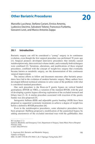 195L. Angrisani (Ed), Bariatric and Metabolic Surgery,
Updates in Surgery
DOI: 10.1007/ 978-88-470-3944-5_20, © Springer-Verlag Italia 2017
M. Lucchese (*)
General, Metabolic and Emergency Unit, Department of Surgery, Santa Maria Nuova Hospital
Florence, Italy
e-mail: mlucch@iol.it
20Other Bariatric Procedures
Marcello Lucchese, Stefano Cariani, Enrico Amenta,
Ludovico Docimo, Salvatore Tolone, Francesco Furbetta,
Giovanni Lesti, and Marco Antonio Zappa
20.1	Introduction
Bariatric surgery can still be considered a “young” surgery in its continuous
evolution, even though the first surgical procedure was performed 70 years ago
[1]. Surgical pioneers developed innovative procedures that initially caused
malabsorption only, then restricted volume intake, and eventually both techniques
were combined [2]. Variations, alterations, and modifications of these original
procedures, combined with the concept of weight-loss surgery that eventually
became known as metabolic surgery, are the demonstration of this continuous
surgical improvement.
The intense efforts to follow and document outcomes after bariatric proce-
dures have led to the evolution of modern bariatric surgery. Many authors have
developed different technical solutions to solve some of the problems with what
is considered standard procedures.
One such procedure is the Roux-en-Y gastric bypass on vertical banded
gastroplasty (RYGB on VBG), a variation of the standard RYGB, with the goal
of developing a gastric bypass allowing exploration of the excluded stomach and
biliary tract [3, 4]. A similar procedure associated with resection of the gastric
fundus was also proposed [5].
Intragastric balloon (IGB) and adjustable gastric banding (AGB) have been
proposed as sequential systematic treatments to achieve a degree of weight loss
before a definitive RYGB procedure [6].
Even in the malabsorptive procedures, some alternative procedures have
been proposed. Hallberg proposed a modification of the jejunoileal bypass by
adding anastomosis of the excluded intestinal tract with the gallbladder, thus
 
