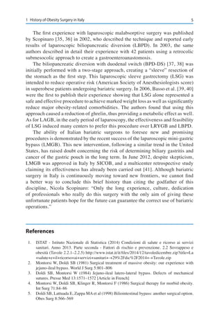 51	 History of Obesity Surgery in Italy
The first experience with laparoscopic malabsorptive surgery was published
by Scopinaro [35, 36] in 2002, who described the technique and reported early
results of laparoscopic biliopancreatic diversion (LBPD). In 2003, the same
authors described in detail their experience with 42 patients using a retrocolic
submesocolic approach to create a gastroenteroanastomosis.
The biliopancreatic diversion with duodenal switch (BPD-DS) [37, 38] was
initially performed with a two-stage approach, creating a “sleeve” resection of
the stomach as the first step. This laparoscopic sleeve gastrectomy (LSG) was
intended to reduce operative risk (American Society of Anesthesiologists score)
in superobese patients undergoing bariatric surgery. In 2006, Basso et al. [39, 40]
were the first to publish their experience showing that LSG alone represented a
safe and effective procedure to achieve marked weight loss as well as significantly
reduce major obesity-related comorbidities. The authors found that using this
approach caused a reduction of ghrelin, thus providing a metabolic effect as well.
As for LAGB, in the early period of laparoscopy, the effectiveness and feasibility
of LSG induced many centers to prefer this procedure over LRYGB and LBPD.
The ability of Italian bariatric surgeons to foresee new and promising
procedures is demonstrated by the recent success of the laparoscopic mini-gastric
bypass (LMGB). This new intervention, following a similar trend in the United
States, has raised doubt concerning the risk of determining biliary gastritis and
cancer of the gastric pouch in the long term. In June 2012, despite skepticism,
LMGB was approved in Italy by SICOB, and a multicenter retrospective study
claiming its effectiveness has already been carried out [41]. Although bariatric
surgery in Italy is continuously moving toward new frontiers, we cannot find
a better way to conclude this brief history than citing the godfather of this
discipline, Nicola Scopinaro: “Only the long experience, culture, dedication
of professionals who really do this surgery with the only aim of giving these
unfortunate patients hope for the future can guarantee the correct use of bariatric
operations.”
References
1.	 ISTAT - Istituto Nazionale di Statistica (2014) Condizioni di salute e ricorso ai servizi
sanitari. Anno 2013. Parte seconda - Fattori di rischio e prevenzione. 2.2 Sovrappeso e
obesità (Tavole 2.2.1–2.2.5) http://www.istat.it/it/files/2014/12/tavoledicembre.zip?title=La
+salute+e+il+ricorso+ai+servizi+sanitari+-+29%2Fdic%2F2014+-+Tavole.zip
2.	 Montorsi W, Doldi SB (1981) Surgical treatment of massive obesity: our experience with
jejuno-ileal bypass. World J Surg 5:801–806
3.	 Doldi SB, Montorsi W (1984) Jejuno-ileal latero-lateral bypass. Defects of mechanical
sutures. Presse Med 13:1571–1572 [Article in French]
4.	 Montorsi W, Doldi SB, Klinger R, Montorsi F (1986) Surgical therapy for morbid obesity.
Int Surg 71:84–86
5.	 Doldi SB, Lattuada E, Zappa MA et al (1998) Biliointestinal bypass: another surgical option.
Obes Surg 8:566–569
 